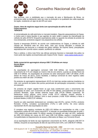 Conselho Nacional do Café – CNC
SCN Quadra 01, Bl. “C”, Ed. Brasília Trade Center, 11º andar, sala 1.101 - CEP 70711-902 – Brasília (DF)
Assessoria de Comunicação: (61) 3226-2269 / 8114-6632
E-mail: imprensa@cncafe.com.br / www.twitter.com/pauloandreck
Nas lavouras, com a visibilidade que a marcação dá para a Mantiqueira de Minas, os
produtores estão se dedicando cada vez mais na produção e na qualidade dos cafés especiais
da região, recebendo um ágio de até 20% por saca.
Cepea: ritmo de negócios segue lento com aproximação da safra de café
Cepea Imprensa
18/04/2018
A comercialização de café está lenta no mercado brasileiro. Segundo pesquisadores do Cepea,
o motivo para a baixa liquidez é que agentes do setor estão à espera da intensificação da
colheita da safra 2018/19. Enquanto exportadores estão no aguardo da entrada do produto da
nova temporada, produtores seguem nos preparativos da colheita.
Quanto à temporada 2018/19, de acordo com colaboradores do Cepea, a colheita do café
robusta em Rondônia está em ritmo lento, visto que chuvas dificultam a entrada de
trabalhadores nas lavouras e a retirada dos grãos colhidos. No Espírito Santo, precipitações
esporádicas têm ocorrido sobre o estado, auxiliando os cafezais.
Para o arábica, o clima mais firme nas últimas semanas favorece a maturação dos grãos na
maior parte das regiões acompanhadas pelo Cepea (Fonte: Cepea – www.cepea.esalq.usp.br).
Saldo comercial do agronegócio alcança US$ 7,79 bilhões em março
Ascom Mapa
18/04/2018
As exportações do agronegócio somaram US$ 9,08 bilhões, em março, registrando
crescimento de 4,1% em relação ao mesmo mês do ano anterior, quando as vendas foram de
US$ 8,73 bilhões. As importações de produtos do setor alcançaram US$ 1,29 bilhão (-6,9%
abaixo de março de 2017). Como resultado, a balança comercial do setor registrou saldo
positivo da ordem de US$ 7,79 bilhões.
Os produtos do agronegócio representaram 45,2% do total das vendas externas brasileiras no
mês, com aumento de quase dois pontos percentuais de participação comparado a março do
ano passado.
Os produtos de origem vegetal foram os que mais contribuíram para o crescimento das
exportações do setor, com incremento de US$ 417,08 milhões, principalmente em função de
produtos florestais, cujas vendas externas foram US$ 374,49 milhões superiores. Se
destacaram outros setores, como sucos (+US$ 107,51 milhões); cereais, farinhas e
preparações (+US$ 93,55 milhões); fumo e seus produtos (+US$ 78,84 milhões) e fibras e
produtos têxteis (+US$ 27,97 milhões).
Quanto ao valor exportado destacaram-se: complexo soja (44,3%), carnes (14,8%), produtos
florestais (13,9%), complexo sucroalcooleiro (7,0%) e café (4,5%). Os cinco setores
representam 84,4% das exportações do setor.
O complexo soja registrou montante de US$ 4,03 bilhões em exportações no mês, o que
representou queda de 0,8% sobre março/2017. A redução na quantidade embarcada do grão (-
1,8%), aliada a um preço médio 1% inferior, resultou na redução, em valor, de 2,8%, passando
de US$ 3,53 bilhões em março de 2017 para US$ 3,44 bilhões, explica o coordenador de
Competitividade do Departamento de acesso a Mercados do Mapa, Luiz Fernando Wosch.
Já as exportações de farelo de soja registraram crescimento de 16,8%, atingindo US$ 507,14
milhões, enquanto as exportações de óleo de soja diminuíram 5,8%, com US$ 84,47 milhões.
 