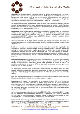 Conselho Nacional do Café – CNC
SCN Quadra 01, Bl. “C”, Ed. Brasília Trade Center, 11º andar, sala 1.101 - CEP 70711-902 – Brasília (DF)
Assessoria de Comunicação: (61) 3226-2269 / 8114-6632
E-mail: imprensa@cncafe.com.br / www.twitter.com/pauloandreck
Recorde – As carnes ocuparam a segunda posição no ranking, alcançando US$ 1,34 bilhão,
praticamente o mesmo valor registrado no mês em 2017. O principal produto do setor foi a
carne bovina, cujas vendas foram de US$ 591,97 milhões, recorde histórico para março. Em
relação ao mesmo mês em 2017 houve incremento de 22,1% das vendas, em função da
ampliação da quantidade em 24,1%, que compensou a queda de 1,6% no preço.
As exportações de frango apresentaram queda de 9,7%, com US$ 580,59 milhões. Além da
retração da quantidade (-1,6%), houve queda no preço médio do produto (-8,2%). Também
houve queda nas vendas de carne suína (-23,4%), decorrentes tanto da retração na quantidade
embarcada (-7,8%), quanto do preço (-16,9%).
Importações – As importações de produtos do agronegócio sofreram queda de US$ 96,09
milhões na comparação com março de 2017 e março de 2018. Os principais produtos
adquiridos pelo Brasil foram: pescados (US$ 142,72 milhões); álcool etílico (US$ 135,19
milhões); trigo (US$ 87,73 milhões); papel (US$ 78,73 milhões) e vestuário e produtos têxteis
de algodão (US$ 58,35 milhões).
Além dos pescados e do trigo, outros produtos que tiveram as maiores reduções em
importações foram arroz (-US$ 30,93 milhões); lácteos (-US$ 22,53 milhões) e malte (-US$
15,24 milhões.
Destinos – A Ásia se manteve como principal região de destino das exportações do
agronegócio, somando US$ 4,65 bilhões. A União Europeia ocupou a segunda posição no
ranking de blocos econômicos e regiões geográficas de destino das vendas externas do
agronegócio brasileiro no mês. Houve crescimento de 22,9% nas vendas ao mercado,
decorrentes, principalmente, do aumento nas exportações de celulose (+162,6%); soja em
grãos (+59,7%); sucos de laranja (+38,8%); fumo não manufaturado (+120,2%) e farelo de soja
(+12,9%).
Acumulado no ano – No acumulado do primeiro trimestre de 2018, as exportações brasileiras
do agronegócio atingiram US$ 21,47 bilhões, cifra que supera em 4,6% o resultado de igual
período do ano passado, significando recorde para resultados de janeiro a março. Tal
acréscimo atribui-se ao aumento de 6,7% na quantidade embarcada, uma vez que houve
queda de 1,9% no índice de preço.
As importações recuaram 3,9% no trimestre, caindo de US$ 3,76 bilhões para US$ 3,61
bilhões, desempenho explicado, sobretudo, pela queda de 3,8% no índice de quantidade,
enquanto o índice de preço teve ligeiro decréscimo de 0,1%, de acordo com Luiz Fernando
Wosch.
Com isso, o superavit comercial do agronegócio subiu de US$ 16,76 bilhões para US$ 17,86
bilhões, constituindo cifra recorde para períodos de janeiro-março.
Resultado em 12 meses – As exportações do agronegócio atingiram US$ 96,96 bilhões nos
últimos 12 meses, apurados entre abril de 2017 e março deste ano. O número representa
crescimento de 13,5% em relação aos US$ 85,42 bilhões exportados entre abril de 2016 e
março de 2017. O incremento das exportações ocorreu em função, principalmente, do aumento
da quantidade exportada, que subiu 13%. O índice que mede o preço das exportações
apresentou alta de 0,5%.
As importações do agronegócio diminuíram de US$ 14,35 bilhões entre abril de 2016 e março
de 2017 para US$ 14,01 bilhões entre abril de 2017 e março de 2018 (-2,4%). A queda de
9,6% no índice de preço dos produtos importados explica, em grande parte, a redução do valor
das importações. O quantum importado, por outro lado, aumentou 8,0%.
O crescimento das exportações com concomitante redução das importações fez com que o
saldo comercial do agronegócio aumentasse de US$ 71,07 bilhões registrados entre abril de
2016 e março de 2017 para US$ 82,96 bilhões entre abril de 2017 e março de 2018.
 
