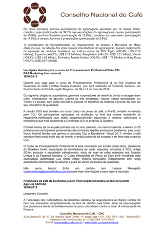 Conselho Nacional do Café – CNC
SCN Quadra 01, Bl. “C”, Ed. Brasília Trade Center, 11º andar, sala 1.101 - CEP 70711-902 – Brasília (DF)
Assessoria de Comunicação: (61) 3226-2269 / 8114-6632
E-mail: imprensa@cncafe.com.br / www.twitter.com/pauloandreck
Os cinco principais setores exportadores do agronegócio apurados em 12 meses foram:
complexo soja (participação de 32,7% nas exportações do agronegócio); carnes (participação
de 15,9%); produtos florestais (participação de 12,8%); complexo sucroalcooleiro (participação
de 11,8%); e cereais, farinhas e preparações (participação de 5,8%).
O coordenador de Competitividade do Departamento de Acesso a Mercados do Mapa
observou que, na relação dos vinte maiores importadores do agronegócio, tiveram crescimento
na aquisição de produtos brasileiros em índices acima de 30%: Egito (+92,4%; US$ 2,15
bilhões); Espanha (+49,7%; US$ 2,12 bilhões); Bangladesh (+41,3%; US$ 1,51 bilhão); Vietnã
(+33,6%; US$ 1,46 bilhão); Emirados Árabes Unidos (+33,5%; US$ 1,76 bilhão); e Hong Kong
(+31,1%; US$ 2,67 bilhões).
Inscrições abertas para o curso de Processamento Profissional Q do CQI
P&A Marketing Internacional
18/04/2018
Garanta sua vaga para o curso de Processamento Profissional Q do CQI (Instituto de
Qualidade do Café | Coffee Quality Institute), que será realizado na Fazenda Santana, em
Espírito Santo do Pinhal, região Mogiana, de 06 a 12 de maio de 2018.
O programa, dirigido a proprietários, gerentes e operadores de benefício úmido e secagem bem
como interessados no assunto, cobrirá os três processos: natural, cereja descascado (ou
“honey”) e lavado, com aulas teóricas e práticas no benefício da fazenda e provas de café em
seu laboratório de qualidade.
A versão 2018 terá também um curso básico de prova de café, o Pre-Q, também ministrado
pelo CQI. Os participantes aprovados na avaliação no final dos cursos receberão os
respectivos certificados que estão progressivamente adquirindo a mesma visibilidade e
importância que hoje caracteriza o Certificado Q e os próprios Q Graders.
O Brasil sediou tal curso pela primeira vez no ano passado, na mesma fazenda, e dentre os 25
profissionais participantes provenientes das principais regiões produtoras brasileiras, este curso
incluiu Gabriel Nunes, que ganhou o concurso Cup of Excellence - Brazil 2017, vendeu o café
vencedor pelo preço mais alto do mundo e atribuiu parte de tal sucesso a ter feito este curso do
CQI.
O Curso de Processamento Profissional Q será ministrado por Emílio López Diaz, presidente
do Roasters Guild, associação de torrefadores de cafés especiais vinculada à SCA, antiga
SCAA, produtor e exportador salvadorenho, sócio de lojas de cafés especiais nos Estados
Unidos e da Fazenda Santana. O Curso Introdutório de Prova de Café será ministrado pela
especialista colombiana Luz Stella Artajo Medina consultora independente com larga
experiência internacional no assunto e juíza de vários concursos de qualidade.
Não perca tempo! Entre em contato com Larissa Menegatto
(peamarketing@peamarketing.com.br) para mais informações e para fazer a inscrição.
Produtores de café da Colômbia pedem intervenção monetária ao Banco Central
Agência SAFRAS
18/04/2018
Lessandro Carvalho
A Federação dos Cafeicultores da Colômbia solicitou na segunda-feira ao Banco Central do
país que intervenha temporariamente na taxa de câmbio para trazer alívio às preocupações
dos produtores diante do fortalecimento do peso colombiano contra o dólar. A notícia parte da
Reuters.
 
