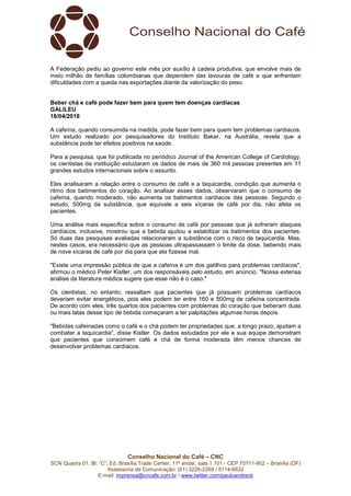 Conselho Nacional do Café – CNC
SCN Quadra 01, Bl. “C”, Ed. Brasília Trade Center, 11º andar, sala 1.101 - CEP 70711-902 – Brasília (DF)
Assessoria de Comunicação: (61) 3226-2269 / 8114-6632
E-mail: imprensa@cncafe.com.br / www.twitter.com/pauloandreck
A Federação pediu ao governo este mês por auxílio à cadeia produtiva, que envolve mais de
meio milhão de famílias colombianas que dependem das lavouras de café e que enfrentam
dificuldades com a queda nas exportações diante da valorização do peso.
Beber chá e café pode fazer bem para quem tem doenças cardíacas
GALILEU
18/04/2018
A cafeína, quando consumida na medida, pode fazer bem para quem tem problemas cardíacos.
Um estudo realizado por pesquisadores do Instituto Baker, na Austrália, revela que a
substância pode ter efeitos positivos na saúde.
Para a pesquisa, que foi publicada no periódico Journal of the American College of Cardiology,
os cientistas da instituição estudaram os dados de mais de 360 mil pessoas presentes em 11
grandes estudos internacionais sobre o assunto.
Eles analisaram a relação entre o consumo de café e a taquicardia, condição que aumenta o
ritmo dos batimentos do coração. Ao analisar esses dados, observaram que o consumo de
cafeína, quando moderado, não aumenta os batimentos cardíacos das pessoas. Segundo o
estudo, 500mg da substância, que equivale a seis xícaras de café por dia, não afeta os
pacientes.
Uma análise mais específica sobre o consumo de café por pessoas que já sofreram ataques
cardíacos, inclusive, mostrou que a bebida ajudou a estabilizar os batimentos dos pacientes.
Só duas das pesquisas avaliadas relacionaram a substância com o risco de taquicardia. Mas,
nestes casos, era necessário que as pessoas ultrapassassem o limite da dose, bebendo mais
de nove xícaras de café por dia para que ela fizesse mal.
"Existe uma impressão pública de que a cafeína é um dos gatilhos para problemas cardíacos",
afirmou o médico Peter Kistler, um dos responsáveis pelo estudo, em anúncio. "Nossa extensa
análise da literatura médica sugere que esse não é o caso."
Os cientistas, no entanto, ressaltam que pacientes que já possuem problemas cardíacos
deveriam evitar energéticos, pois eles podem ter entre 160 e 500mg de cafeína concentrada.
De acordo com eles, três quartos dos pacientes com problemas do coração que beberam duas
ou mais latas desse tipo de bebida começaram a ter palpitações algumas horas depois.
"Bebidas cafeinadas como o café e o chá podem ter propriedades que, a longo prazo, ajudam a
combater a taquicardia", disse Kistler. Os dados estudados por ele e sua equipe demonstram
que pacientes que consomem café e chá de forma moderada têm menos chances de
desenvolver problemas cardíacos.
 