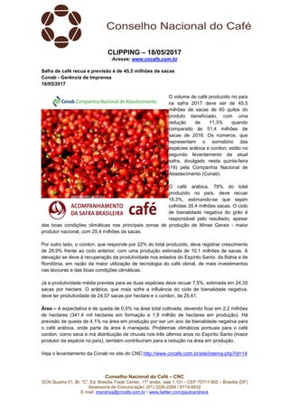 Conselho Nacional do Café – CNC
SCN Quadra 01, Bl. “C”, Ed. Brasília Trade Center, 11º andar, sala 1.101 - CEP 70711-902 – Brasília (DF)
Assessoria de Comunicação: (61) 3226-2269 / 8114-6632
E-mail: imprensa@cncafe.com.br / www.twitter.com/pauloandreck
CLIPPING – 18/05/2017
Acesse: www.cncafe.com.br
Safra de café recua e previsão é de 45,5 milhões de sacas
Conab - Gerência de Imprensa
18/05/2017
O volume de café produzido no país
na safra 2017 deve ser de 45,5
milhões de sacas de 60 quilos do
produto beneficiado, com uma
redução de 11,3% quando
comparado às 51,4 milhões de
sacas de 2016. Os números, que
representam o somatório das
espécies arábica e conilon, estão no
segundo levantamento da atual
safra, divulgado nesta quinta-feira
(18) pela Companhia Nacional de
Abastecimento (Conab).
O café arábica, 78% do total
produzido no país, deve recuar
18,3%, estimando-se que sejam
colhidas 35,4 milhões sacas. O ciclo
de bienalidade negativa do grão é
responsável pelo resultado, apesar
das boas condições climáticas nas principais zonas de produção de Minas Gerais - maior
produtor nacional, com 25,4 milhões de sacas.
Por outro lado, o conilon, que responde por 22% do total produzido, deve registrar crescimento
de 26,9% frente ao ciclo anterior, com uma produção estimada de 10,1 milhões de sacas. A
elevação se deve à recuperação da produtividade nos estados do Espírito Santo, da Bahia e de
Rondônia, em razão da maior utilização de tecnologia do café clonal, de mais investimentos
nas lavouras e das boas condições climáticas.
Já a produtividade média prevista para as duas espécies deve recuar 7,5%, estimada em 24,35
sacas por hectare. O arábica, que mais sofre a influência do ciclo de bienalidade negativa,
deve ter produtividade de 24,07 sacas por hectare e o conilon, de 25,41.
Área – A expectativa é de queda de 0,5% na área total cultivada, devendo ficar em 2,2 milhões
de hectares (341,4 mil hectares em formação e 1,9 milhão de hectares em produção). Há
previsão de queda de 4,1% na área em produção por ser um ano de bienalidade negativa para
o café arábica, onde parte da área é manejada. Problemas climáticos pontuais para o café
conilon, como seca e má distribuição de chuvas nos três últimos anos no Espírito Santo (maior
produtor da espécie no país), também contribuíram para a redução na área em produção.
Veja o levantamento da Conab no site do CNC:http://www.cncafe.com.br/site/interna.php?id=14
 