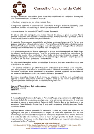Conselho Nacional do Café – CNC
SCN Quadra 01, Bl. “C”, Ed. Brasília Trade Center, 11º andar, sala 1.101 - CEP 70711-902 – Brasília (DF)
Assessoria de Comunicação: (61) 3226-2269 / 8114-6632
E-mail: imprensa@cncafe.com.br / www.twitter.com/pauloandreck
do seguro aponta uma produtividade quatro vezes maior. O cafeicultor fez o seguro da lavoura junto
com o financiamento para o custeio da produção.
– Eles fazem uma conta que não existe – protesta Belle.
O engenheiro agrônomo da Cooperativa de Cafeicultores da Região de Pinhal (Coopinhal), Celso
Scanavachi, contesta o laudo do seguro e afirma que a produção vai ser menor este ano.
– A perda deve ser de, em média, 20% a 40% – relata Scanavachi.
Os pés de café estão carregados, mas muitos frutos só têm casca, ou grãos pequenos. Alguns
parecem se esfarelar entre os dedos. Como consequência, menor quantidade e qualidade. E com a
qualidade prejudicada, cai a remuneração do cafeicultor.
O cafeicultor Renato Augusto Mazarini já fez a colheita e as perdas chegaram a 40%. Ele tem uma
pequena propriedade e financia a lavoura com o Programa Nacional de Fortalecimento da Agricultura
Familiar (Pronaf), que é o crédito com seguro para cobrir os custos de produção. Mas o cafeicultor
afirma que a burocracia é tanta que ele prefere arcar com o prejuízo.
– Eu tentei recorrer ao seguro. Mas na hora que eu fui recorrer, eu já fiquei sabendo que depois de eu
ter acionado, eu não consigo renovar o Pronaf. Eu tenho que pagar, para não ficar inadimplente. Eu
pagando, não consigo retirar o dinheiro de novo. Então, não tem jeito. Eu aciono o seguro e não
consigo receber, porque é muito demorado. Eu não aciono o seguro e fico com o prejuízo que vai dar
o café. Não tem pra onde a gente correr – relata Mazarini.
Os cafeicultores da região já avaliam a possibilidade de entrar na Justiça em uma ação conjunta para
o recebimento das apólices.
– Nós estamos contestando que a fórmula que eles estão usando é uma fórmula usada para grãos,
para milho, para soja, para cereais. E esta mesma fórmula está sendo aplicada ao café. E aí, ao invés
de diminuir a produção, acaba aumentando. Se a produção aumenta, o produtor não tem direito de
ser ressarcido pelo seguro – explica o engenheiro agrônomo, Scanavachi.
Em nota, a seguradora Aliança do Brasil afirmou que só pode se manifestar após verificação das
apólices e análises das perícias realizadas. A empresa disse que as perícias seguem “os mais
rigorosos padrões e normas aplicáveis ao segmento de seguros rurais”.
Acarpa: 22º Seminário do Café será em agosto
Marketing – Acarpa
18/06/2014
Lena Oliveira
A Associação dos Cafeicultores da Região de Patrocínio (Acarpa) lançou oficialmente a 22ª edição do
Seminário do Café. Na oportunidade, prestigiaram o evento a imprensa, representantes de empresas
parceiras do evento, o vice-prefeito de Patrocínio (MG), Roberto Queiroz do Nascimento, e os
vereadores Thiago Malagoli e Greyce Elias. O tema será a Importância da Cafeicultura para Região
do Cerrado Mineiro.
Segundo Marcelo Queiroz, presidente da associação, o tema se justifica pela importância do
agronegócio café para a macroeconomia da região. “A cafeicultura representa 25% de toda
movimentação econômica dos 55 municípios que abrangem a Região do Cerrado Mineiro. Patrocínio
é o centro de todo este movimento, somos o maior munícipio produtor no Brasil e temos por
responsabilidade desenvolver eventos de promoção à cafeicultura, que tragam crescimento para os
produtores e familiares”, justificou.
 