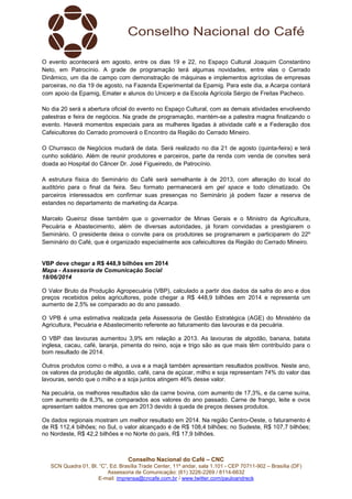 Conselho Nacional do Café – CNC
SCN Quadra 01, Bl. “C”, Ed. Brasília Trade Center, 11º andar, sala 1.101 - CEP 70711-902 – Brasília (DF)
Assessoria de Comunicação: (61) 3226-2269 / 8114-6632
E-mail: imprensa@cncafe.com.br / www.twitter.com/pauloandreck
O evento acontecerá em agosto, entre os dias 19 e 22, no Espaço Cultural Joaquim Constantino
Neto, em Patrocínio. A grade de programação terá algumas novidades, entre elas o Cerrado
Dinâmico, um dia de campo com demonstração de máquinas e implementos agrícolas de empresas
parceiras, no dia 19 de agosto, na Fazenda Experimental da Epamig. Para este dia, a Acarpa contará
com apoio da Epamig, Emater e alunos do Unicerp e da Escola Agrícola Sérgio de Freitas Pacheco.
No dia 20 será a abertura oficial do evento no Espaço Cultural, com as demais atividades envolvendo
palestras e feira de negócios. Na grade de programação, mantém-se a palestra magna finalizando o
evento. Haverá momentos especiais para as mulheres ligadas à atividade café e a Federação dos
Cafeicultores do Cerrado promoverá o Encontro da Região do Cerrado Mineiro.
O Churrasco de Negócios mudará de data. Será realizado no dia 21 de agosto (quinta-feira) e terá
cunho solidário. Além de reunir produtores e parceiros, parte da renda com venda de convites será
doada ao Hospital do Câncer Dr. José Figueiredo, de Patrocínio.
A estrutura física do Seminário do Café será semelhante à de 2013, com alteração do local do
auditório para o final da feira. Seu formato permanecerá em gel space e todo climatizado. Os
parceiros interessados em confirmar suas presenças no Seminário já podem fazer a reserva de
estandes no departamento de marketing da Acarpa.
Marcelo Queiroz disse também que o governador de Minas Gerais e o Ministro da Agricultura,
Pecuária e Abastecimento, além de diversas autoridades, já foram convidadas a prestigiarem o
Seminário. O presidente deixa o convite para os produtores se programarem e participarem do 22º
Seminário do Café, que é organizado especialmente aos cafeicultores da Região do Cerrado Mineiro.
VBP deve chegar a R$ 448,9 bilhões em 2014
Mapa - Assessoria de Comunicação Social
18/06/2014
O Valor Bruto da Produção Agropecuária (VBP), calculado a partir dos dados da safra do ano e dos
preços recebidos pelos agricultores, pode chegar a R$ 448,9 bilhões em 2014 e representa um
aumento de 2,5% se comparado ao do ano passado.
O VPB é uma estimativa realizada pela Assessoria de Gestão Estratégica (AGE) do Ministério da
Agricultura, Pecuária e Abastecimento referente ao faturamento das lavouras e da pecuária.
O VBP das lavouras aumentou 3,9% em relação a 2013. As lavouras de algodão, banana, batata
inglesa, cacau, café, laranja, pimenta do reino, soja e trigo são as que mais têm contribuído para o
bom resultado de 2014.
Outros produtos como o milho, a uva e a maçã também apresentam resultados positivos. Neste ano,
os valores da produção de algodão, café, cana de açúcar, milho e soja representam 74% do valor das
lavouras, sendo que o milho e a soja juntos atingem 46% desse valor.
Na pecuária, os melhores resultados são da carne bovina, com aumento de 17,3%, e da carne suína,
com aumento de 8,3%, se comparados aos valores do ano passado. Carne de frango, leite e ovos
apresentam saldos menores que em 2013 devido à queda de preços desses produtos.
Os dados regionais mostram um melhor resultado em 2014. Na região Centro-Oeste, o faturamento é
de R$ 112,4 bilhões; no Sul, o valor alcançado é de R$ 108,4 bilhões; no Sudeste, R$ 107,7 bilhões;
no Nordeste, R$ 42,2 bilhões e no Norte do país, R$ 17,9 bilhões.
 