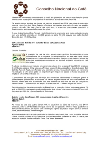 Conselho Nacional do Café – CNC
SCN Quadra 01, Bl. “C”, Ed. Brasília Trade Center, 11º andar, sala 1.101 - CEP 70711-902 – Brasília (DF)
Assessoria de Comunicação: (61) 3226-2269 / 8114-6632
E-mail: imprensa@cncafe.com.br / www.twitter.com/pauloandreck
Também foi considerado como relevante o ânimo dos produtores em relação aos melhores preços
internacionais e das ajudas de programas de assistência técnica realizados pelo Icafé.
De acordo com os técnicos, as chuvas, de menores a normais em 2014, nas zonas de maturação
precoce, como Coto Brus, Pérez Zeledón e Turrialba, favoreceram uma melhor floração e a aparição
posterior do grão. No Valle Central, por outro lado, o atraso das precipitações prejudicou o
florescimento e a consequente formação dos grãos.
A zona de Los Santos (Dota, Tarrazú y León Cortés) será, novamente, a de maior produção no país,
com uma colheita estimada em 653.398 quintais na safra 2014/15, seguida pelo Valle (Central)
Ocidental, com 469.950 quintais.
Café: produção da Índia deve aumentar devido a chuvas benéficas
Agência Safras
18/06/2014
Cândida Schaedler
A produção de café da India, terceiro maior produtor da commodity na Ásia,
provavelmente vai se recuperar do primeiro declínio em seis anos, após chuvas
impulsionarem o desenvolvimento dos grãos, disse um grupo de exportadores. As
ações das exportadoras aumentaram em Mumbai, enquanto os preços do café
diminuíram.
A colheita nos doze meses iniciados em primeiro de outubro deve se expandir das 300.000 toneladas
(5 milhões de sacas de 60 kg) este ano, afirmou o presidente da Associação de Exportadores de Café
da India, Ramesh Rajah, sem fornecer uma estimativa precisa. Enquanto ele espera um incremento
na produção, a safra ainda pode ser prejudicada por ataques de pestes e chuvas reduzidas em
função de um El Niño ainda este ano.
O crescimento da produção deve dar força aos embarques, abastecendo os estoques globais e
potencialmente pressionando as cotações. Os futuros do grão arábica em Nova York entraram em
território baixista este mês e tombaram 20% ante máximas de dois anos em abril. As cotações do
robusta caíram 11% em Londres em relação ao maior nível em 17 meses, atingido em março.
Segundo membros de uma Associação de Plantadores, a produção total da India deve crescer 7%
ante as 280.000 toneladas estimadas anteriormente. A de robusta, que corresponde por 70% do total,
deve subir em 15%. As informações são da Bloomberg.
Quênia: vendas de café caem 14% no acumulado da safra até fevereiro
Agência Estado
18/06/2014
As vendas de café pelo Quênia caíram 14% no acumulado da safra até fevereiro, para 37.411
toneladas, ante 43.539 toneladas em igual período do ano passado, informou nesta quarta-feira o
Banco Central queniano. De acordo com a instituição, o preço do produto no país diminuiu entre os
ciclos, desestimulando a comercialização.
Aproximadamente 98% do café produzido no Quênia é exportado para União Europeia, Estados
Unidos, Canadá e Coreia do Sul. Apesar de produzir bem menos que Brasil e Vietnã, o café do país
africano é especial, de alta qualidade. Fonte: Dow Jones Newswires.
 