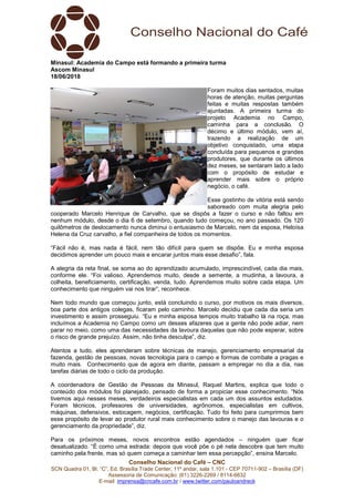 Conselho Nacional do Café – CNC
SCN Quadra 01, Bl. “C”, Ed. Brasília Trade Center, 11º andar, sala 1.101 - CEP 70711-902 – Brasília (DF)
Assessoria de Comunicação: (61) 3226-2269 / 8114-6632
E-mail: imprensa@cncafe.com.br / www.twitter.com/pauloandreck
Minasul: Academia do Campo está formando a primeira turma
Ascom Minasul
18/06/2018
Foram muitos dias sentados, muitas
horas de atenção, muitas perguntas
feitas e muitas respostas também
ajuntadas. A primeira turma do
projeto Academia no Campo,
caminha para a conclusão. O
décimo e último módulo, vem aí,
trazendo a realização de um
objetivo conquistado, uma etapa
concluída para pequenos e grandes
produtores, que durante os últimos
dez meses, se sentaram lado a lado
com o propósito de estudar e
aprender mais sobre o próprio
negócio, o café.
Esse gostinho de vitória está sendo
saboreado com muita alegria pelo
cooperado Marcelo Henrique de Carvalho, que se dispôs a fazer o curso e não faltou em
nenhum módulo, desde o dia 6 de setembro, quando tudo começou, no ano passado. Os 120
quilômetros de deslocamento nunca diminui o entusiasmo de Marcelo, nem da esposa, Heloísa
Helena da Cruz carvalho, a fiel companheira de todos os momentos.
“Fácil não é, mas nada é fácil, nem tão difícil para quem se dispõe. Eu e minha esposa
decidimos aprender um pouco mais e encarar juntos mais esse desafio”, fala.
A alegria da reta final, se soma ao do aprendizado acumulado, imprescindível, cada dia mais,
conforme ele. “Foi valioso. Aprendemos muito, desde a semente, a mudinha, a lavoura, a
colheita, beneficiamento, certificação, venda, tudo. Aprendemos muito sobre cada etapa. Um
conhecimento que ninguém vai nos tirar”, reconhece.
Nem todo mundo que começou junto, está concluindo o curso, por motivos os mais diversos,
boa parte dos antigos colegas, ficaram pelo caminho. Marcelo decidiu que cada dia seria um
investimento e assim prosseguiu. “Eu e minha esposa tempos muito trabalho lá na roça, mas
incluímos a Academia no Campo como um desses afazeres que a gente não pode adiar, nem
parar no meio, como uma das necessidades da lavoura daquelas que não pode esperar, sobre
o risco de grande prejuízo. Assim, não tinha desculpa”, diz.
Atentos a tudo, eles aprenderam sobre técnicas de manejo, gerenciamento empresarial da
fazenda, gestão de pessoas, novas tecnologia para o campo e formas de combate a pragas e
muito mais. Conhecimento que de agora em diante, passam a empregar no dia a dia, nas
tarefas diárias de todo o ciclo da produção.
A coordenadora de Gestão de Pessoas da Minasul, Raquel Martins, explica que todo o
conteúdo dos módulos foi planejado, pensado de forma a propiciar esse conhecimento. “Nós
tivemos aqui nesses meses, verdadeiros especialistas em cada um dos assuntos estudados.
Foram técnicos, professores de universidades, agrônomos, especialistas em cultivos,
máquinas, defensivos, estocagem, negócios, certificação. Tudo foi feito para cumprirmos bem
esse propósito de levar ao produtor rural mais conhecimento sobre o manejo das lavouras e o
gerenciamento da propriedade”, diz.
Para os próximos meses, novos encontros estão agendados – ninguém quer ficar
desatualizado. “É como uma estrada: depois que você põe o pé nela descobre que tem muito
caminho pela frente, mas só quem começa a caminhar tem essa percepção”, ensina Marcelo.
 