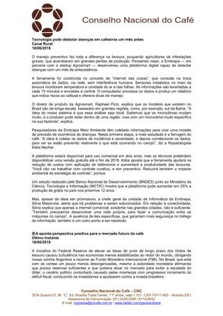 Conselho Nacional do Café – CNC
SCN Quadra 01, Bl. “C”, Ed. Brasília Trade Center, 11º andar, sala 1.101 - CEP 70711-902 – Brasília (DF)
Assessoria de Comunicação: (61) 3226-2269 / 8114-6632
E-mail: imprensa@cncafe.com.br / www.twitter.com/pauloandreck
Tecnologia pode detectar doenças em cafeeiros um mês antes
Canal Rural
18/06/2018
O manejo preventivo faz toda a diferença na lavoura, poupando agricultores de infestações
graves, que acarretaram em grandes perdas de produção. Pensando nisso, a Embrapa — em
parceria com a startup Agrosmart — desenvolveu uma plataforma digital capaz de detectar
doenças com um mês de antecedência.
A ferramenta foi construída no conceito de “internet das coisas”, que consiste na troca
automática de dados, via rede, sem interferência humana. Sensores instalados no meio da
lavoura monitoram temperatura e umidade do ar e das folhas. As informações são levantadas a
cada 15 minutos e enviadas à central. O computador processa os dados e produz um relatório
que indica riscos ao cafezal e oferece dicas de manejo.
O diretor de produto da Agrosmart, Raphael Pizzi, explica que os modelos que existem no
Brasil são de longa escala, baseados em grandes regiões, como, por exemplo, sul da Bahia. “A
ideia do nosso sistema é que essa análise seja local. Sabemos que os microclimas mudam
muito, e o produtor pode estar dentro de uma região, mas com um microclima muito específico
na sua fazenda”, explica.
Pesquisadores da Embrapa Meio Ambiente têm coletado informações para criar uma modelo
de previsão de ocorrência de doenças. Nesta primeira etapa, a mais estudada é a ferrugem do
café. “A ideia é coletar os dados de incidência e severidade, e depois correlacionar os dados,
para ver se estão prevendo realmente o que está ocorrendo no campo”, diz a fitopatologista
Kátia Nechet.
A plataforma estará disponível para uso comercial em dois anos, mas os técnicos pretendem
disponibilizar uma versão gratuita até o fim de 2018. Kátia aposta que a ferramenta ajudará na
redução de custos com aplicação de defensivos e aumentará a produtividade das lavouras.
“Você não vai trabalhar com controle curativo, e sim preventivo. Reduzirá também o impacto
ambiental da estratégia de controle”, pontua.
Um estudo realizado pelo Banco Nacional de Desenvolvimento (BNDES) junto ao Ministério da
Ciência, Tecnologia e Informação (MCTIC) mostra que a plataforma pode aumentar em 25% a
produção de grãos no país nos próximos 12 anos.
Mas, apesar da ideia ser promissora, a chefe geral da unidade de Informática da Embrapa,
Silvia Massruhá, alerta que há problemas a serem solucionados. Em relação à conectividade,
Silvia explica que apenas a internet comercial, existente nas grandes cidades, não é suficiente.
“Também precisamos desenvolver uma rede própria, para fazer a comunicação entre as
máquinas no campo”. A ausência de leis específicas, que garantam mais segurança no tráfego
de informação, também é um outro ponto a ser resolvido.
IEA aponta perspectiva positiva para o mercado futuro do café
Último Instante
18/06/2018
A iniciativa do Federal Reserve de elevar as taxas de juros de longo prazo dos títulos de
tesouro causou turbulência nas economias menos estabilizadas ao redor do mundo, obrigando
nossa vizinha Argentina a recorrer ao Fundo Monetário Internacional (FMI). No Brasil, que está
com as contas um pouco menos desorganizadas, mesmo a autoridade monetária afirmando
que possui reservas suficientes e que poderia atuar no mercado para evitar a escalada do
dólar, o cenário político conturbado causado pelas incertezas com progressivo incremento do
déficit fiscal, conduzindo os investidores a apostarem contra a moeda brasileira.
 