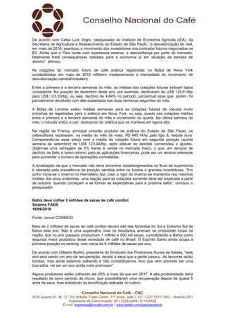 Conselho Nacional do Café – CNC
SCN Quadra 01, Bl. “C”, Ed. Brasília Trade Center, 11º andar, sala 1.101 - CEP 70711-902 – Brasília (DF)
Assessoria de Comunicação: (61) 3226-2269 / 8114-6632
E-mail: imprensa@cncafe.com.br / www.twitter.com/pauloandreck
De acordo com Celso Luís Vegro, pesquisador do Instituto de Economia Agrícola (IEA), da
Secretaria de Agricultura e Abastecimento do Estado de São Paulo, “a desvalorização do real,
em maio de 2018, acentuou o movimento dos investidores nos contratos futuros negociados na
B3. Ainda que o País conte com expressiva reserva, a desconfiança por parte do mercado,
fatalmente trará consequências nefastas para a economia já em situação de beirada de
abismo”, afirmou.
As cotações do mercado futuro de café arábica registradas na Bolsa de Nova York
contabilizadas em maio de 2018 refletem medianamente a intensidade do movimento de
desvalorização cambial brasileiro.
Entre a primeira e a terceira semanas do mês, as médias das cotações futuras exibiam baixa
consistente. Na posição de dezembro deste ano, por exemplo, declinaram de US$ 129,61/lbp
para US$ 123,33/lbp, ou seja, declínio de 4,84% no período, percentual esse que, porém, foi
parcialmente devolvido com alta sustentada nas duas semanas seguintes do mês.
A Bolsa de Londres exibiu médias semanais para as cotações futuras de robusta muito
próximas às registradas para o arábica em Nova York, ou seja, queda nas cotações médias
entre a primeira e a terceira semanas do mês e incremento na quarta. Na última semana do
mês, o robusta voltou a cair, destoando do arábica que se manteve em ligeira alta.
Na região de Franca, principal cinturão produtor de arábica do Estado de São Paulo, os
cafeicultores receberam, na média do mês de maio, R$ 445,14/sc pelo tipo 6, bebida dura.
Comparando-se esse preço com a média da cotação futura em segunda posição (quinta
semana de setembro) de US$ 123,94/lbp, após efetuar as devidas conversões e ajustes,
obtêm-se uma vantagem de 5% frente à venda no mercado físico, o que, em tempos de
declínio da Selic e baixo retorno para as aplicações financeiras, pode ser um atrativo relevante
para aumentar o número de operações contratadas.
A sinalização de que o mercado não deve encontrar constrangimentos no fluxo de suprimento
é atestada pela prevalência da posição vendida entre os fundos e grandes investidores. “Em
junho inicia-se o inverno no Hemisfério Sul, caso o rigor do inverno se mantenha nos mesmos
moldes dos anos anteriores, uma reação para as cotações somente deve ser esperada a partir
de outubro, quando começam a se formar as expectativas para a próxima safra”, concluiu o
pesquisador.
Bahia deve colher 2 milhões de sacas de café conilon
Sistema FAEB
18/06/2018
Fonte: Jornal CORREIO
Mais de 2 milhões de sacas de café conilon devem sair das fazendas do Sul e Extremo Sul da
Bahia este ano. Não é uma supersafra, mas os resultados animam os produtores rurais da
região, que no ano passado produziram 1 milhão e 800 mil sacas, consolidando a Bahia como
segunda maior produtora desta variedade de café no Brasil. O Espírito Santo ainda ocupa a
primeira posição no ranking, com cerca de 6 milhões de sacas por ano.
De acordo com Gilberto Borlini, presidente do Sindicato dos Produtores Rurais de Itabela, “este
ano está sendo um ano de recuperação, devido à seca que a gente passou. As lavouras estão
bonitas, mas ainda estamos colhendo e não contabilizamos. Ano que vem promete ser uma
boa safra, vai ser um ano ainda mais promissor”.
Alguns produtores estão colhendo até 20% a mais do que em 2017. A alta produtividade seria
resultado de bons período de chuva, que possibilitaram uma recuperação depois de quase 5
anos de seca, mas sobretudo da tecnificação aplicada no cultivo.
 