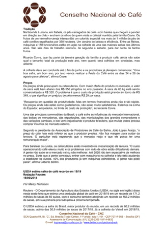 Conselho Nacional do Café – CNC
SCN Quadra 01, Bl. “C”, Ed. Brasília Trade Center, 11º andar, sala 1.101 - CEP 70711-902 – Brasília (DF)
Assessoria de Comunicação: (61) 3226-2269 / 8114-6632
E-mail: imprensa@cncafe.com.br / www.twitter.com/pauloandreck
Tradição
Na fazenda Luciana, em Itabela, os pés carregados de café - com hastes que chegam a pender
em direção ao chão - enchem os olhos de quem visita o cafezal mantido pela família Covre. Os
frutos de um vermelho-cereja intenso dão um colorido especial nos mais de 1 milhão de pés de
café conillon espalhados por 350 hectares. Um cenário de beleza e eficiência. Entre as fileiras,
máquinas e 150 funcionários estão em ação na colheita de uma das maiores safras dos últimos
anos. São seis dias de trabalho intensos, de segunda a sábado, para dar conta de tantos
frutos.
Ricardo Covre, que faz parte da terceira geração da família a produzir café, ainda não sabe
qual o tamanho total da produção este ano, nem quanto será colhidos em toneladas, mas
adianta:
A colheita deve ser concluída até o fim de junho e os produtores já planejam comemorar. “Uma
boa safra, um bom ano, por isso vamos realizar a Festa do Café entre os dias 24 e 26 de
agosto para celebrar”, afirma Covre.
Preços
Os preços ainda preocupam os cafeicultores. Com maior oferta do produto no mercado, o valor
da saca está bem abaixo dos R$ 550 atingidos no ano passado. A saca de 60 kg está sendo
comercializada a R$ 320. O problema é que o custo de produção está girando em torno de R$
349, o que significa um prejuízo de pelo menos R$ 29 por saca.
“Recuperou em questão de produtividade. Mas em termos financeiros ainda não é tão rápido.
Os preços ainda não estão como gostaríamos, não estão muito satisfatórios. Estamos na Linha
do Equador, empatados, no limite do custo de produção”, acrescente Covre.
Uma das principais commodities do Brasil, o café sofre as influências do mercado internacional,
das bolsas de mercadorias, das exportações, das manipulações dos grandes compradores e
das variações cambiais, e isto vem prejudicando o produtor brasileiro, que muitas vezes precisa
comprar insumos no mercado externo.
Segundo o presidente da Associação de Produtores de Café da Bahia, João Lopes Araújo, “o
preço do café hoje está inferior ao que o produtor precisa. Não fica margem para cuidar da
lavoura. O agricultor está esperando que o mercado reaja e que ele possa ter uma
remuneração maior”.
Para baratear os custos, os cafeicultores estão investindo na mecanização da lavoura. “O custo
operacional do café elevou muito e os problemas com mão de obra estão dificultando demais.
A gente não sabe se o mercado vai ou não melhorar. Até 2020 não tem expectativa de melhora
no preço. Sorte que a gente conseguiu entrar com maquinário na colheita e isto está ajudando
a estabilizar os custos. 40% dos produtores já tem máquinas colhedeiras. A gente não pode
parar”, afirma Gilberto Borlini.
USDA estima safra de café recorde em 18/19
Redação Reuters
18/06/2018
Por Marcy Nicholson
Reuters - O Departamento de Agricultura dos Estados Unidos (USDA, na sigla em inglês) disse
nesta sexta-feira que estima uma produção global de café em 2018/19 em um recorde de 171,2
milhões de sacas de 60 quilos, com o consumo também atingindo um recorde de 163,2 milhões
de sacas, em sua primeira previsão para a próxima temporada.
O USDA estimou a safra do Brasil, maior produtor do mundo, em um recorde de 60,2 milhões
de sacas, acima das 50,9 milhões de sacas de 2017/18. Já a colheita do Vietnã em 2018/19,
 