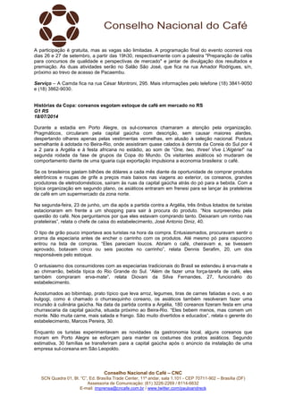 Conselho Nacional do Café – CNC
SCN Quadra 01, Bl. “C”, Ed. Brasília Trade Center, 11º andar, sala 1.101 - CEP 70711-902 – Brasília (DF)
Assessoria de Comunicação: (61) 3226-2269 / 8114-6632
E-mail: imprensa@cncafe.com.br / www.twitter.com/pauloandreck
A participação é gratuita, mas as vagas são limitadas. A programação final do evento ocorrerá nos
dias 26 e 27 de setembro, a partir das 19h30, respectivamente com a palestra "Preparação de cafés
para concursos de qualidade e perspectivas de mercado" e jantar de divulgação dos resultados e
premiação. As duas atividades serão no Salão São José, que fica na rua Amador Rodrigues, s/n,
próximo ao trevo de acesso de Pacaembu.
Serviço – A Camda fica na rua César Montroni, 295. Mais informações pelo telefone (18) 3841-9050
e (18) 3862-9030.
Histórias da Copa: coreanos esgotam estoque de café em mercado no RS
G1 RS
18/07/2014
Durante a estadia em Porto Alegre, os sul-coreanos chamaram a atenção pela organização.
Pragmáticos, circularam pela capital gaúcha com descrição, sem causar maiores alardes,
despertando olhares apenas pelas vestimentas vermelhas, em alusão à seleção nacional. Postura
semelhante à adotada no Beira-Rio, onde assistiram quase calados à derrota da Coreia do Sul por 4
a 2 para a Argélia e à festa africana no estádio, ao som de “One, two, three! Vive L'Algérie!” na
segunda rodada da fase de grupos da Copa do Mundo. Os visitantes asiáticos só mudaram de
comportamento diante de uma iguaria cuja exportação impulsiona a economia brasileira: o café.
Se os brasileiros gastam bilhões de dólares a cada mês diante da oportunidade de comprar produtos
eletrônicos e roupas de grife a preços mais baixos nas viagens ao exterior, os coreanos, grandes
produtores de eletrodomésticos, saíram às ruas da capital gaúcha atrás do pó para a bebida. Com a
típica organização em segundo plano, os asiáticos entraram em frenesi para se lançar às prateleiras
de café em um supermercado da zona norte.
Na segunda-feira, 23 de junho, um dia após a partida contra a Argélia, três ônibus lotados de turistas
estacionaram em frente a um shopping para sair à procura do produto. “Nos surpreendeu pela
questão do café. Nos perguntamos por que eles estavam comprando tanto. Deixaram um rombo nas
prateleiras”, relata o chefe de caixa do estabelecimento, José Antonio Diniz, 40.
O tipo de grão pouco importava aos turistas na hora da compra. Entusiasmados, procuravam sentir o
aroma da especiaria antes de encher o carrinho com os produtos. Até mesmo pó para capuccino
entrou na lista de compras. “Eles pareciam loucos. Abriam o café, cheiravam e, se tivessem
aprovado, botavam cinco ou seis pacotes no carrinho”, relata Dennis Serafim, 20, um dos
responsáveis pelo estoque.
O entusiasmo dos consumidores com as especiarias tradicionais do Brasil se estendeu à erva-mate e
ao chimarrão, bebida típica do Rio Grande do Sul. “Além de fazer uma força-tarefa de café, eles
também compraram erva-mate”, relata Diovani da Silva Fernandes, 27, funcionário do
estabelecimento.
Acostumados ao bibimbap, prato típico que leva arroz, legumes, tiras de carnes fatiadas e ovo, e ao
bulgogi, como é chamado o churrasquinho coreano, os asiáticos também resolveram fazer uma
incursão à culinária gaúcha. Na data da partida contra a Argélia, 180 coreanos fizeram festa em uma
churrascaria da capital gaúcha, situada próximo ao Beira-Rio. “Eles bebem menos, mas comem um
monte. Não muita carne, mais salada e frango. São muito divertidos e educados”, relata o gerente do
estabelecimento, Marcos Pereira, 30.
Enquanto os turistas experimentavam as novidades da gastronomia local, alguns coreanos que
moram em Porto Alegre se esforçam para manter os costumes dos pratos asiáticos. Segundo
estimativa, 30 famílias se transferiram para a capital gaúcha após o anúncio da instalação de uma
empresa sul-coreana em São Leopoldo.
 