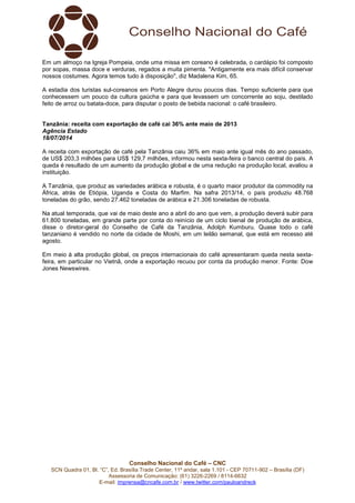 Conselho Nacional do Café – CNC
SCN Quadra 01, Bl. “C”, Ed. Brasília Trade Center, 11º andar, sala 1.101 - CEP 70711-902 – Brasília (DF)
Assessoria de Comunicação: (61) 3226-2269 / 8114-6632
E-mail: imprensa@cncafe.com.br / www.twitter.com/pauloandreck
Em um almoço na Igreja Pompeia, onde uma missa em coreano é celebrada, o cardápio foi composto
por sopas, massa doce e verduras, regados a muita pimenta. "Antigamente era mais difícil conservar
nossos costumes. Agora temos tudo à disposição", diz Madalena Kim, 65.
A estadia dos turistas sul-coreanos em Porto Alegre durou poucos dias. Tempo suficiente para que
conhecessem um pouco da cultura gaúcha e para que levassem um concorrente ao soju, destilado
feito de arroz ou batata-doce, para disputar o posto de bebida nacional: o café brasileiro.
Tanzânia: receita com exportação de café cai 36% ante maio de 2013
Agência Estado
18/07/2014
A receita com exportação de café pela Tanzânia caiu 36% em maio ante igual mês do ano passado,
de US$ 203,3 milhões para US$ 129,7 milhões, informou nesta sexta-feira o banco central do país. A
queda é resultado de um aumento da produção global e de uma redução na produção local, avaliou a
instituição.
A Tanzânia, que produz as variedades arábica e robusta, é o quarto maior produtor da commodity na
África, atrás de Etiópia, Uganda e Costa do Marfim. Na safra 2013/14, o país produziu 48.768
toneladas do grão, sendo 27.462 toneladas de arábica e 21.306 toneladas de robusta.
Na atual temporada, que vai de maio deste ano a abril do ano que vem, a produção deverá subir para
61.800 toneladas, em grande parte por conta do reinício de um ciclo bienal de produção de arábica,
disse o diretor-geral do Conselho de Café da Tanzânia, Adolph Kumburu. Quase todo o café
tanzaniano é vendido no norte da cidade de Moshi, em um leilão semanal, que está em recesso até
agosto.
Em meio à alta produção global, os preços internacionais do café apresentaram queda nesta sexta-
feira, em particular no Vietnã, onde a exportação recuou por conta da produção menor. Fonte: Dow
Jones Newswires.
 