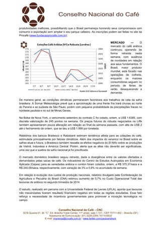 Conselho Nacional do Café – CNC
SCN Quadra 01, Bl. “C”, Ed. Brasília Trade Center, 11º andar, sala 1.101 - CEP 70711-902 – Brasília (DF)
Assessoria de Comunicação: (61) 3226-2269 / 8114-6632
E-mail: imprensa@cncafe.com.br / www.twitter.com/pauloandreck
produtividades melhores, possibilitando que o Brasil permaneça honrando seus compromissos com
consumo e exportação sem ampliar o seu parque cafeeiro. As inscrições podem ser feitas no site da
Procafé (www.fundacaoprocafe.com.br).
MERCADO — O
mercado do café arábica
continuou operando de
forma retraída nesta
semana, com ausência
de novidades em relação
aos seus fundamentos. O
Brasil, maior produtor
mundial, está focado nas
operações de colheita,
enquanto os maiores
consumidores seguem no
período de férias de
verão, desaquecendo a
demanda.
De maneira geral, as condições climáticas permanecem favoráveis aos trabalhos de cata da safra
brasileira. A Somar Meteorologia prevê que a aproximação de uma frente fria trará chuvas ao norte
do Paraná e ao sudeste de São Paulo, porém com pequena probabilidade de precipitações fracas no
nordeste paulista e no sul de Minas Gerais.
Na Bolsa de Nova York, o vencimento setembro do contrato C foi cotado, ontem, a US$ 1,6385, com
discreta valorização de 245 pontos na semana. Os preços futuros do robusta negociados na Liffe
também apresentaram pouca alteração em relação ao final da semana passada, com alta de US$ 2
até o fechamento de ontem, que se deu a US$ 1.999 por tonelada.
Relatórios dos bancos Bradesco e Rabobank estimam tendência altista para as cotações do café,
estimulada principalmente por fatores climáticos. Além dos impactos do veranico no Brasil sobre as
safras atual e futura, o Bradesco também ressalta os efeitos negativos do El Niño sobre as produções
de Vietnã, Indonésia e América Central. Porém, alerta que as altas não deverão ser significativas,
uma vez que a quebra da safra nacional já foi precificada.
O mercado doméstico brasileiro seguiu retraído, dada a divergência entre os valores ofertados e
demandados pelas sacas de café. Os indicadores do Centro de Estudos Avançados em Economia
Aplicada (Cepea) para as variedades arábica e conilon foram cotados, ontem, a R$ 375,37/saca e a
R$ 240,06/saca, respectivamente, com variação de 3% e 0,9% no acumulado da semana.
Em relação à evolução dos custos de produção nacionais, relatório divulgado pela Confederação da
Agricultura e Pecuária do Brasil (CNA) estimou aumento de 0,7% no Custo Operacional Total das
lavouras de arábica no segundo trimestre de 2014.
O estudo, realizado em parceria com a Universidade Federal de Lavras (UFLA), aponta que lavouras
não mecanizadas tiveram resultado financeiro negativo em todas as regiões estudadas. Esse fato
reforça a necessidade de incentivos governamentais para promover a inovação tecnológica no
campo.
 