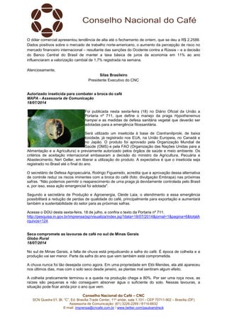 Conselho Nacional do Café – CNC
SCN Quadra 01, Bl. “C”, Ed. Brasília Trade Center, 11º andar, sala 1.101 - CEP 70711-902 – Brasília (DF)
Assessoria de Comunicação: (61) 3226-2269 / 8114-6632
E-mail: imprensa@cncafe.com.br / www.twitter.com/pauloandreck
O dólar comercial apresentou tendência de alta até o fechamento de ontem, que se deu a R$ 2,2588.
Dados positivos sobre o mercado de trabalho norte-americano, o aumento da percepção de risco no
mercado financeiro internacional – resultante das sanções do Ocidente contra a Rússia – e a decisão
do Banco Central do Brasil de manter a taxa básica de juros da economia em 11% ao ano
influenciaram a valorização cambial de 1,7% registrada na semana.
Atenciosamente,
Silas Brasileiro
Presidente Executivo do CNC
Autorizado inseticida para combater a broca do café
MAPA - Assessoria de Comunicação
18/07/2014
Foi publicada nesta sexta-feira (18) no Diário Oficial da União a
Portaria nº 711, que define o manejo da praga Hypothenemus
hampei e as medidas de defesa sanitária vegetal que deverão ser
adotadas para a emergência fitossanitária.
Será utilizado um inseticida à base de Ciantraniliprole, de baixa
toxidade, já registrado nos EUA, na União Europeia, no Canadá e
no Japão. O produto foi aprovado pela Organização Mundial de
Saúde (OMS) e pela FAO (Organização das Nações Unidas para a
Alimentação e a Agricultura) e previamente autorizado pelos órgãos de saúde e meio ambiente. Os
critérios de aceitação internacional embasaram a decisão do ministro da Agricultura, Pecuária e
Abastecimento, Neri Geller, em liberar a utilização do produto. A expectativa é que o inseticida seja
registrado no Brasil até o final do ano.
O secretário de Defesa Agropecuária, Rodrigo Figueiredo, acredita que a aprovação dessa alternativa
de controle reduz os riscos iminentes com a broca do café (foto: divulgação Embrapa) nas próximas
safras. “Não podemos permitir o reaparecimento de uma praga já devidamente controlada pelo Brasil
e, por isso, essa ação emergencial foi adotada".
Segundo a secretária de Produção e Agroenergia, Cleide Laia, o atendimento a essa emergência
possibilitará a redução de perdas de qualidade do café, principalmente para exportação e aumentará
também a sustentabilidade do setor para as próximas safras.
Acesse o DOU desta sexta-feira, 18 de julho, e confira o texto da Portaria nº 711.
http://pesquisa.in.gov.br/imprensa/jsp/visualiza/index.jsp?data=18/07/2014&jornal=1&pagina=6&totalA
rquivos=124
Seca compromete as lavouras de café no sul de Minas Gerais
Globo Rural
18/07/2014
No sul de Minas Gerais, a falta de chuva está prejudicando a safra do café. É época de colheita e a
produção vai ser menor. Parte da safra do ano que vem também está comprometida.
A chuva nunca foi tão desejada como agora. Em uma propriedade em Elói Mendes, ela até apareceu
nos últimos dias, mas com o solo seco desde janeiro, as plantas mal sentiram algum efeito.
A colheita praticamente terminou e a queda na produção chega a 80%. Por ser uma roça nova, as
raízes são pequenas e não conseguem absorver água o suficiente do solo. Nessas lavouras, a
situação pode ficar ainda pior o ano que vem.
 