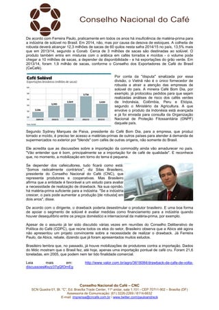 Conselho Nacional do Café – CNC
SCN Quadra 01, Bl. “C”, Ed. Brasília Trade Center, 11º andar, sala 1.101 - CEP 70711-902 – Brasília (DF)
Assessoria de Comunicação: (61) 3226-2269 / 8114-6632
E-mail: imprensa@cncafe.com.br / www.twitter.com/pauloandreck
De acordo com Ferreira Paulo, praticamente em todos os anos há insuficiência de matéria-prima para
a indústria de solúvel no Brasil. Em 2014, não, mas por causa da desova de estoques. A colheita de
robusta deverá alcançar 12,3 milhões de sacas de 60 quilos nesta safra 2014/15 no país, 13,5% mais
que em 2013/14, segundo a Conab. Cerca de 3 milhões de sacas são destinadas ao solúvel. O
produto também entra em misturas com o arábica em cafés torrados e moídos - o volume pode
chegar a 10 milhões de sacas, a depender da disponibilidade - e há exportações do grão verde. Em
2013/14, foram 1,9 milhão de sacas, conforme o Conselho dos Exportadores de Café do Brasil
(CeCafé).
Por conta da "disputa" sinalizada por essa
divisão, o Vietnã não é o único fornecedor de
robusta a atrair a atenção das empresas de
solúvel do país. A mineira Café Bom Dia, por
exemplo, já protocolou pedidos para que sejam
realizadas análises de risco dos cafés verdes
de Indonésia, Colômbia, Peru e Etiópia,
segundo o Ministério da Agricultura. A que
envolve o produto da Indonésia está avançada
e já foi enviada para consulta da Organização
Nacional de Proteção Fitossanitária (ONPF)
daquele país.
Segundo Sydney Marques de Paiva, presidente do Café Bom Dia, para a empresa, que produz
torrado e moído, é preciso ter acesso a matérias-primas de outros países para atender à demanda de
supermercados no exterior por "blends" com cafés de outras origens, não somente do Brasil.
Ele acredita que as discussões sobre a importação da commodity ainda vão amadurecer no país.
"Vão entender que é bom, principalmente se a importação for de café de qualidade". E reconhece
que, no momento, a mobilização em torno do tema é pequena.
Se depender dos cafeicultores, tudo ficará como está.
“Somos radicalmente contrários", diz Silas Brasileiro,
presidente do Conselho Nacional do Café (CNC), que
representa produtores e cooperativas. Mas Brasileiro
afirma que a entidade é favorável a um estudo para avaliar
a necessidade de realização de drawback. Na sua opinião,
há matéria-prima suficiente para a indústria. "Se a indústria
crescer, o país pode aumentar a produção [de robusta] em
dois anos", disse.
De acordo com o dirigente, o drawback poderia desestimular o produtor brasileiro. E uma boa forma
de apoiar o segmento de solúvel é avaliar medidas como financiamento para a indústria quando
houver desequilíbrio entre os preços doméstico e internacional da matéria-prima, por exemplo.
Apesar de o assunto já ter sido discutido várias vezes em reuniões do Conselho Deliberativo de
Política do Café (CDPC), que reúne todos os elos do setor, Brasileiro observa que a Abics até agora
não apresentou um projeto convincente sobre a necessidade de realizar o drawback. Já Ferreira
Paulo, da Abics, rebate, dizendo que já foram apresentados muitos estudos.
Brasileiro lembra que, no passado, já houve mobilizações de produtores contra a importação. Dados
do Mdic mostram que o Brasil fez, até hoje, apenas uma importação pontual de café cru. Foram 21,6
toneladas, em 2005, que podem nem ter tido finalidade comercial.
Leia mais em: http://www.valor.com.br/agro/3618084/drawback-de-cafe-de-volta-
discussoes#ixzz37qQfOmEg
 