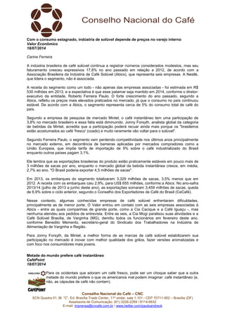Conselho Nacional do Café – CNC
SCN Quadra 01, Bl. “C”, Ed. Brasília Trade Center, 11º andar, sala 1.101 - CEP 70711-902 – Brasília (DF)
Assessoria de Comunicação: (61) 3226-2269 / 8114-6632
E-mail: imprensa@cncafe.com.br / www.twitter.com/pauloandreck
Com o consumo estagnado, indústria de solúvel depende de preços no varejo interno
Valor Econômico
18/07/2014
Carine Ferreira
A indústria brasileira de café solúvel continua a registrar números considerados modestos, mas seu
faturamento cresceu expressivos 17,8% no ano passado em relação a 2012, de acordo com a
Associação Brasileira da Indústria de Café Solúvel (Abics), que representa seis empresas. A Nestlé,
que lidera o segmento, não é associada.
A receita do segmento como um todo - não apenas das empresas associadas - foi estimada em R$
530 milhões em 2013, e a expectativa é que esse patamar seja mantido em 2014, conforme o diretor-
executivo da entidade, Roberto Ferreira Paulo. O forte crescimento do ano passado, segundo a
Abics, refletiu os preços mais elevados praticados no mercado, já que o consumo no país continuou
estável. De acordo com a Abics, o segmento representa cerca de 5% do consumo total de café do
país.
Segundo a empresa de pesquisa de mercado Mintel, o café instantâneo tem uma participação de
3,8% no mercado brasileiro e essa fatia está diminuindo. Jonny Forsyth, analista global da categoria
de bebidas da Mintel, acredita que a participação poderá recuar ainda mais porque os "brasileiros
estão acostumados ao café 'fresco' (coado) e muito raramente vão voltar para o solúvel".
Segundo Ferreira Paulo, o segmento vem perdendo competitividade nos últimos anos principalmente
no mercado externo, em decorrência de barreiras aplicadas por mercados compradores como a
União Europeia, que impõe tarifa de importação de 9% sobre o café industrializado do Brasil
enquanto outros países pagam 3,1%.
Ele lembra que as exportações brasileiras do produto estão praticamente estáveis em pouco mais de
3 milhões de sacas por ano, enquanto o mercado global da bebida instantânea cresce, em média,
2,7% ao ano. "O Brasil poderia exportar 4,5 milhões de sacas".
Em 2013, os embarques do segmento totalizaram 3,329 milhões de sacas, 3,5% menos que em
2012. A receita com os embarques caiu 2,9%, para US$ 655 milhões, conforme a Abics. No ano-safra
2013/14 (julho de 2013 a junho deste ano), as exportações somaram 3,459 milhões de sacas, queda
de 6,9% sobre o ciclo anterior, segundo o Conselho dos Exportadores de Café do Brasil (CeCafé).
Nesse contexto, algumas conhecidas empresas de café solúvel enfrentaram dificuldades,
principalmente as de menor porte. O Valor entrou em contato com as seis empresas associadas à
Abics - entre as quais companhias de grande porte, como a Cia Cacique e a Café Iguaçu -, mas
nenhuma atendeu aos pedidos de entrevista. Entre as seis, a Cia Mogi paralisou suas atividades e a
Café Solúvel Brasília, de Varginha (MG), demitiu todos os funcionários em fevereiro deste ano,
conforme Benedito Memento, secretário-geral do Sindicato dos Trabalhadores na Indústria de
Alimentação de Varginha e Região.
Para Jonny Forsyth, da Mintel, a melhor forma de as marcas de café solúvel estabilizarem sua
participação no mercado é inovar com melhor qualidade dos grãos, fazer versões aromatizadas e
com foco nos consumidores mais jovens.
Metade do mundo prefere café instantâneo
CaféPoint
18/07/2014
Para os ocidentais que adoram um café fresco, pode ser um choque saber que a outra
metade do mundo prefere o que os americanos mal podem imaginar: café instantâneo (e,
não, as cápsulas de café não contam).
 