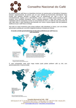 Conselho Nacional do Café – CNC
SCN Quadra 01, Bl. “C”, Ed. Brasília Trade Center, 11º andar, sala 1.101 - CEP 70711-902 – Brasília (DF)
Assessoria de Comunicação: (61) 3226-2269 / 8114-6632
E-mail: imprensa@cncafe.com.br / www.twitter.com/pauloandreck
As preferências por café fresco ou instantâneo dominam em grande parte os Hemisférios Ocidental e
Oriental, respectivamente, de acordo com um novo relatório do Euromonitor International. Essa
divisão está bastante alinhada à divisão entre as preferências por café e chá e, não
coincidentemente, regiões como a Ásia-Pacífico, onde o chá é a bebida quente dominante estão
surgindo como mercados emergente, onde a natureza acessível e “faça você mesmo” do café
instantâneo está só começando a induzir os consumidores de chá a um estilo de vida consumidor de
café. Além disso, o café instantâneo pré-misturado com creme e açúcar agrada mais aos paladares
asiáticos do que o café fresco e amargo.
Aqui está um mapa mostrando quais países preferem café instantâneo ou fresco, com uma divisão
aproximada mostrada por uma linha imaginária dividindo o Ocidente do Oriente:
E, para comparação, esse outro mapa mostra quais países preferem café ou chá, com
aproximadamente a mesma divisão:
 