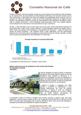 Conselho Nacional do Café – CNC
SCN Quadra 01, Bl. “C”, Ed. Brasília Trade Center, 11º andar, sala 1.101 - CEP 70711-902 – Brasília (DF)
Assessoria de Comunicação: (61) 3226-2269 / 8114-6632
E-mail: imprensa@cncafe.com.br / www.twitter.com/pauloandreck
Existem, entretanto, algumas exceções à regra dos consumidores de chá preferirem café instantâneo
(e, da mesma forma, os consumidores de café preferirem café fresco). No mercado da Índia, onde o
chá é dominante, o café fresco tem visto uma explosão de popularidade entre os jovens, com um
aumento na cultura de cafeterias. O café em pó está prontamente disponível na região da Ásia-
Pacífico, que representa metade do volume do varejo global de café instantâneo. No México, onde o
café é a bebida dominante, o café instantâneo está posicionado como uma “bebida utilitária”,
comercializada como mais barata e mais conveniente do que o café fresco.
De fato, o café instantâneo não vai para lugar nenhum tão cedo. Vários importantes mercados em
crescimento para o café, como a China, preferem o café instantâneo. Mesmo em regiões como o
Reino Unido, que preferem café instantâneo, a popularidade do café fresco – opção na maioria dos
países da Europa Ocidental – não suplantou ainda o café instantâneo, que tem permanecido
relevante por uma diversa gama de produtos e posicionamento forte de marcas. Nescafé e Jacobs
são as marcas mais populares de café instantâneo no mundo todo.
A reportagem é do http://time.com / Tradução: Juliana Santin
Sebrae realiza concurso de qualidade de café na Nova Alta Paulista
G1 Presidente Prudente
18/07/2014
O Serviço Brasileiro de Apoio às Micro e Pequenas
Empresas de São Paulo (Sebrae) realiza na área de
abrangência entre Parapuã e Panorama, o 3°
Concurso de Qualidade de Café de Pacaembu e
Região. Os interessados podem enviar amostras da
produção até 29 de agosto na filial da Cooperativa
Agrícola Mista (Camda), em Junqueirópolis.
O objetivo é divulgar a qualidade dos cafés
regionais e incentivar os cafeicultores a uma
produção diferenciada, por meio de práticas
sustentáveis. A disputa é entre as categorias
Arábica Natural, preparado por via seca; e Micro
Lotes de Cafés Arábica, provenientes de
propriedades com no máximo 15 hectares.
A premiação é feita em dinheiro e dividida entre primeiro, segundo e terceiro lugar. Nas duas
categorias, o primeiro leva a quantia de R$ 1 mil. O segundo fica com R$ 700 e o terceiro com R$
500. O concurso está credenciado junto à Câmara Setorial do Café, cujas provas são realizadas e
auditadas por profissionais habilitados de órgãos competentes.
 