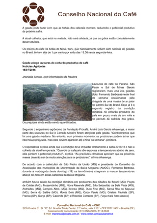 Conselho Nacional do Café – CNC
SCN Quadra 01, Bl. “C”, Ed. Brasília Trade Center, 11º andar, sala 1.101 - CEP 70711-902 – Brasília (DF)
Assessoria de Comunicação: (61) 3226-2269 / 8114-6632
E-mail: imprensa@cncafe.com.br / www.twitter.com/pauloandreck
A geada pode fazer com que as folhas dos cafezais morram, reduzindo o potencial produtivo
da próxima safra.
A atual colheita, que está na metade, não será afetada, já que os grãos estão completamente
desenvolvidos.
Os preços do café na bolsa de Nova York, que habitualmente sobem com notícias de geadas
no Brasil, tinham alta de 1 por cento por volta das 13:00 nesta segunda-feira.
Geada atinge lavouras do cinturão produtivo de café
Notícias Agrícolas
18/07/2016
Jhonatas Simião, com informações da Reuters
Lavouras de café do Paraná, São
Paulo e Sul de Minas Gerais
registraram, mais uma vez, geadas
(foto: Fernando Barbosa) neste final
de semana ocasionadas pela
chegada de uma massa de ar polar
no Centro-Sul do Brasil. Esse já é o
segundo registro da condição
climática no cinturão produtivo do
país em pouco mais de um mês e
no período de colheita dos grãos.
Os prejuízos ainda estão sendo quantificados.
Segundo o engenheiro agrônomo da Fundação Procafé, André Luís Garcia Alvarenga, a maior
parte das lavouras do Sul e Cerrado Mineiro foram atingidas pela geada. "Consideramos que
foi uma geada mediana. No entanto, num primeiro momento, os produtores podem achar que
não houve prejuízos, mas eles devem aparecer até o final da semana", pondera.
O especialista explica ainda que a condição deve impactar diretamente a safra 2017/18 e não a
colheita da atual temporada. "Quando os cafezais são expostos a temperaturas abaixo de zero,
eles perdem o potencial produtivo", explica. "As previsões climáticas apontam que os próximos
meses deverão ser de muita atenção para os produtores", afirma Alvarenga.
De acordo com o cafeicultor de São Pedro da União (MG) e presidente do Conselho da
Associação dos municípios da Microrregião da Baixa Mogiana (AMOG), Fernando Barbosa,
durante a madrugada deste domingo (18) os termômetros chegaram a marcar temperaturas
abaixo de zero em áreas cafeeiras da Baixa Mogiana.
ambém houve relato da condição climática por produtores das cidades de Ibiraci (MG), Poços
de Caldas (MG), Muzambinho (MG), Nova Resende (MG), São Sebastião da Bela Vista (MG),
Andradas (MG), Campos Altos (MG), Ilicinea (MG), Ouro Fino (MG), Santa Rita do Sapucaí
(MG), Serra do Salitre (MG), Monte Belo (MG), Cabo Verde (MG), Cristais Paulista (SP),
Franca (SP), Garça (SP), Caconde (SP) e Ribeirão Corrente (SP). (Veja mais fotos abaixo)
 