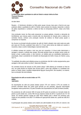 Conselho Nacional do Café – CNC
SCN Quadra 01, Bl. “C”, Ed. Brasília Trade Center, 11º andar, sala 1.101 - CEP 70711-902 – Brasília (DF)
Assessoria de Comunicação: (61) 3226-2269 / 8114-6632
E-mail: imprensa@cncafe.com.br / www.twitter.com/pauloandreck
La Niña pode afetar qualidade do café do Vietnã e reduzir oferta da Ásia
Thomson Reuters
18/07/2016
Ho Binh Minh
Reuters – O fenômeno climático La Niña pode causar chuvas mais para o final do ano que
poderiam afetar a qualidade do café no Vietnã, maior produtor de robusta, reduzindo o volume
de grãos exportáveis e cortando a oferta da Ásia na temporada 2016/17, disse uma fonte
oficial.
Uma produção menor da Ásia pode pressionar os preços globais, minando a demanda de
torrefadoras, que cresceu após a recente alta nos descontos do robusta ante o arábica em
contratos futuros, embora uma produção recorde de arábica no Brasil possa ajudar a
compensar os impactos.
As chuvas no principal cinturão produtor de café do Vietnã, atingido mais cedo neste ano pela
pior seca em 30 anos, poderiam ficar entre 5 e 15 por cento acima da média em outubro e
novembro, disse o centro meteorológico nacional neste mês.
A colheita começa em outubro e tem seu pico em novembro. A chuva pode interromper a
secagem e atrasar a colheita das cerejas. Ela pode também fazer as cerejas caírem antes do
tempo e levar a grãos pretos, e não marrons, um defeito para as variedades destinadas a
exportação, disse o presidente do Conselho da Associação de Café e Cacau do Vietnã, Luong
Van Tu.
"A qualidade dos grãos será afetada porque os produtores não têm muitos equipamentos para
secagem e têm que confiar no clima", disse ele à Reuters.
Os contratos futuros de robusta na ICE podem atingir 1.900 dólares por tonelada no final do
ano, em parte devido ao impacto das chuvas sobre o ritmo das colheitas e a qualidade dos
grãos no Vietnã, disse o analista independente Nguyen Quang Binh. Ele ressaltou, no entanto,
que a produção não será afetada.
Exportação de café ao mundo árabe cai 17%
ANBA
18/07/2016
As exportações de café aos países árabes caíram 17% em volume e 27% em receita no
primeiro semestre deste ano sobre igual período do ano passado, segundo informações
divulgadas nesta quarta-feira (13) pelo Conselho dos Exportadores de Café do Brasil (Cecafé).
Os produtores de café enviaram 585 mil sacas de 60 quilos do produto ao mercado árabe de
janeiro a junho deste ano, contra 706 mil nos mesmos meses de 2015. A queda foi de 121 mil
sacas. As vendas geraram receita de US$ 106,8 milhões para o Brasil nos primeiros seis
meses do ano passado e de US$ 77,5 milhões em igual período deste ano, queda de US$ 29,3
milhões.
A participação dos países árabes como destino de café brasileiro foi de 3,6% em volume e de
 