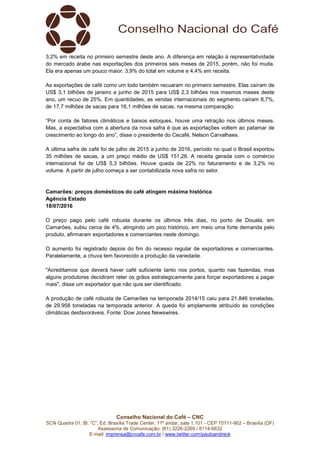 Conselho Nacional do Café – CNC
SCN Quadra 01, Bl. “C”, Ed. Brasília Trade Center, 11º andar, sala 1.101 - CEP 70711-902 – Brasília (DF)
Assessoria de Comunicação: (61) 3226-2269 / 8114-6632
E-mail: imprensa@cncafe.com.br / www.twitter.com/pauloandreck
3,2% em receita no primeiro semestre deste ano. A diferença em relação à representatividade
do mercado árabe nas exportações dos primeiros seis meses de 2015, porém, não foi muita.
Ela era apenas um pouco maior: 3,9% do total em volume e 4,4% em receita.
As exportações de café como um todo também recuaram no primeiro semestre. Elas caíram de
US$ 3,1 bilhões de janeiro a junho de 2015 para US$ 2,3 bilhões nos mesmos meses deste
ano, um recuo de 25%. Em quantidades, as vendas internacionais do segmento caíram 8,7%,
de 17,7 milhões de sacas para 16,1 milhões de sacas, na mesma comparação.
“Por conta de fatores climáticos e baixos estoques, houve uma retração nos últimos meses.
Mas, a expectativa com a abertura da nova safra é que as exportações voltem ao patamar de
crescimento ao longo do ano”, disse o presidente do Cecafé, Nelson Carvalhaes.
A última safra de café foi de julho de 2015 a junho de 2016, período no qual o Brasil exportou
35 milhões de sacas, a um preço médio de US$ 151,26. A receita gerada com o comércio
internacional foi de US$ 5,3 bilhões. Houve queda de 22% no faturamento e de 3,2% no
volume. A partir de julho começa a ser contabilizada nova safra no setor.
Camarões: preços domésticos do café atingem máxima histórica
Agência Estado
18/07/2016
O preço pago pelo café robusta durante os últimos três dias, no porto de Douala, em
Camarões, subiu cerca de 4%, atingindo um pico histórico, em meio uma forte demanda pelo
produto, afirmaram exportadores e comerciantes neste domingo.
O aumento foi registrado depois do fim do recesso regular de exportadores e comerciantes.
Paralelamente, a chuva tem favorecido a produção da variedade.
"Acreditamos que deverá haver café suficiente tanto nos portos, quanto nas fazendas, mas
alguns produtores decidiram reter os grãos estrategicamente para forçar exportadores a pagar
mais", disse um exportador que não quis ser identificado.
A produção de café robusta de Camarões na temporada 2014/15 caiu para 21.846 toneladas,
de 29.958 toneladas na temporada anterior. A queda foi amplamente atribuído às condições
climáticas desfavoráveis. Fonte: Dow Jones Newswires.
 