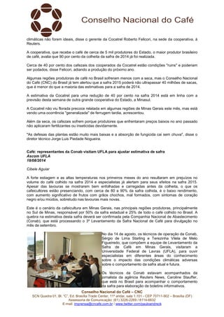 Conselho Nacional do Café – CNC
SCN Quadra 01, Bl. “C”, Ed. Brasília Trade Center, 11º andar, sala 1.101 - CEP 70711-902 – Brasília (DF)
Assessoria de Comunicação: (61) 3226-2269 / 8114-6632
E-mail: imprensa@cncafe.com.br / www.twitter.com/pauloandreck
climáticas não forem ideais, disse o gerente da Cocatrel Roberto Felicori, na sede da cooperativa, à
Reuters.
A cooperativa, que recebe o café de cerca de 5 mil produtores do Estado, o maior produtor brasileiro
de café, avalia que 90 por cento da colheita da safra de 2014 já foi realizada.
Cerca de 40 por cento dos cafezais dos cooperados da Cocatrel estão condições "ruins" e poderiam
ser podados, disse Felicori, adiando a produção do próximo ano.
Algumas regiões produtoras de café no Brasil sofreram menos com a seca, mas o Conselho Nacional
do Café (CNC) do Brasil já tem alertou que a safra 2015 poderá não ultrapassar 40 milhões de sacas,
que é menor do que a maioria das estimativas para a safra de 2014.
A estimativa da Cocatrel para uma redução de 40 por cento na safra 2014 está em linha com a
previsão desta semana de outra grande cooperativa do Estado, a Minasul.
A Cocatrel não viu florada precoce relatada em algumas regiões de Minas Gerais este mês, mas está
vendo uma ocorrência "generalizada" de ferrugem tardia, acrescentou.
Além da seca, os cafezais sofrem porque produtores que enfrentaram preços baixos no ano passado
não aplicaram fertilizantes ou inseticidas devidamente.
"As defesas das plantas estão muito mais baixas e a absorção de fungicida cai sem chuva", disse o
diretor técnico Jorge Luis Piedade Nogueira.
Café: representantes da Conab visitam UFLA para ajustar estimativa de safra
Ascom UFLA
18/08/2014
Cibele Aguiar
A forte estiagem e as altas temperaturas nos primeiros meses do ano resultaram em prejuízos no
volume do café colhido na safra 2014 e especialistas já alertam para seus efeitos na safra 2015.
Apesar das lavouras se mostrarem bem enfolhadas e carregadas antes da colheita, o que os
cafeicultores estão presenciando, com cerca de 80 a 90% da safra colhida, é o baixo rendimento,
com aumento significativo de frutos com grãos chochos, mal formados, com sintomas de coração
negro e/ou miúdos, sobretudo nas lavouras mais novas.
Este é o cenário da cafeicultura em Minas Gerais, nas principais regiões produtoras, principalmente
no Sul de Minas, responsável por 50% da safra estadual e 25% de todo o café colhido no Brasil. A
quebra na estimativa desta safra deverá ser confirmada pela Companhia Nacional de Abastecimento
(Conab), que está processando o 3º Levantamento da Safra Nacional de Café para divulgação no
mês de setembro.
No dia 14 de agosto, os técnicos de operação da Conab,
Sérgio de Lima Starling e Terezinha Vilela de Melo
Figueiredo, que compõem a equipe de Levantamento da
Safra de Café em Minas Gerais, visitaram a
Universidade Federal de Lavras (UFLA), para ouvir
especialistas em diferentes áreas do conhecimento
sobre o impacto das condições climáticas adversas
sobre o comportamento da safra atual e futura.
Os técnicos da Conab estavam acompanhados da
jornalista da agência Reuters News, Caroline Stauffer,
que está no Brasil para acompanhar o comportamento
da safra para elaboração de boletins informativos.
 