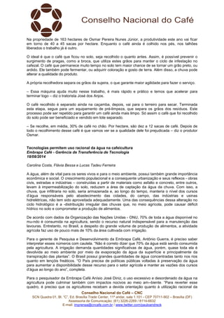 Conselho Nacional do Café – CNC
SCN Quadra 01, Bl. “C”, Ed. Brasília Trade Center, 11º andar, sala 1.101 - CEP 70711-902 – Brasília (DF)
Assessoria de Comunicação: (61) 3226-2269 / 8114-6632
E-mail: imprensa@cncafe.com.br / www.twitter.com/pauloandreck
Na propriedade de 163 hectares de Osmar Pereira Nunes Júnior, a produtividade este ano vai ficar
em torno de 40 a 45 sacas por hectare. Enquanto o café ainda é colhido nos pés, nos talhões
liberados o trabalho já é outro.
O ideal é que o café que ficou no solo, seja recolhido o quanto antes. Assim, é possível prevenir o
surgimento de pragas, como a broca, que utiliza estes grãos para manter o ciclo de infestação no
cafezal. O café que permanece muito tempo no solo tem maior chance de se tornar um grão preto, ou
ardido. Ele também pode fermentar, ou adquirir coloração e gosto de terra. Além disso, a chuva pode
alterar a qualidade do produto.
A própria recolhedora separa os grãos da sujeira, o que garante maior agilidade para fazer o serviço.
– Essa máquina ajuda muito nesse trabalho, é mais rápido e prático e temos que acelerar para
terminar logo – diz o tratorista José dos Anjos.
O café recolhido é separado ainda na caçamba, depois, vai para o terreiro para secar. Terminada
esta etapa, segue para um equipamento de pré-limpeza, que separa os grãos dos resíduos. Este
processo pode ser repetido para garantir um café ainda mais limpo. Só assim o café que foi recolhido
do solo pode ser beneficiado e vendido em lote separado.
– Se recolhe, em média, 30% de café no chão. Por hectare, são dez a 12 sacas de café. Depois de
todo o recolhimento desse café é que vamos ver se a qualidade dele foi prejudicada – diz o produtor
Osmar.
Tecnologias permitem uso racional da água na cafeicultura
Embrapa Café - Gerência de Transferência de Tecnologia
18/08/2014
Carolina Costa, Flávia Bessa e Lucas Tadeu Ferreira
A água, além de vital para os seres vivos e para o meio ambiente, possui também grande importância
econômica e social. O crescimento populacional e a consequente urbanização e seus reflexos - obras
civis, estradas e indústrias – construídas a partir de materiais como asfalto e concreto, entre outros,
levam à impermeabilização do solo, reduzem a área de captação da água da chuva. Com isso, a
chuva, que infiltraria no solo, seria armazenada e, ao longo do tempo, manteria o nível dos cursos
d’água responsáveis pelo abastecimento das cidades, do campo, das indústrias e usinas
hidrelétricas, não tem sido aproveitada adequadamente. Uma das consequências dessa alteração no
ciclo hidrológico é a -distribuição irregular das chuvas que, no meio agrícola, pode causar déficit
hídrico no solo e comprometer a produção de alimentos.
De acordo com dados da Organização das Nações Unidas - ONU, 70% de toda a água disponível no
mu-ndo é consumida na agricultura, sendo o recurso natural indispensável para a manutenção das
lavouras. Entretanto, no Brasil, a despeito do grande volume de produção de alimentos, a atividade
agrícola faz uso de pouco mais de 10% da área cultivada com irrigação.
Para o gerente de Pesquisa e Desenvolvimento da Embrapa Café, Antônio Guerra, é preciso saber
interpretar esses números com cautela. “Não é correto dizer que 70% da água está sendo consumida
pela agricultura. A irrigação demanda quantidades significativas de água, porém, quase toda ela é
devolvida ao meio ambiente por meio da evaporação da água da superfície e principalmente da
transpiração das plantas”. O Brasil possui grandes quantidades de água concentradas tanto nos rios
quanto em lençóis freáticos. “O País precisa de políticas públicas voltadas à preservação da água
para aumentar a disponibilidade desse recurso para o setor agrícola e manter as vazões dos cursos
d’água ao longo do ano”, completa.
Para o pesquisador da Embrapa Café Anísio José Diniz, o uso excessivo e desordenado da água na
agricultura pode culminar também com impactos nocivos ao meio am--biente. “Para reverter esse
quadro, é preciso que os agricultores recebam a devida orientação quanto à utilização racional da
 