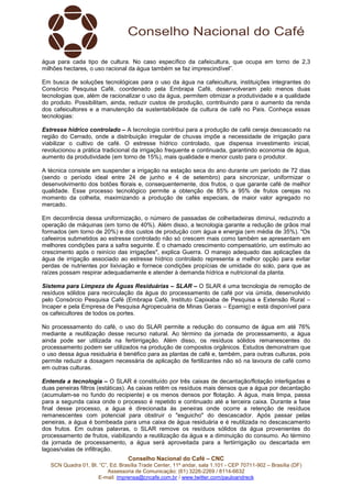 Conselho Nacional do Café – CNC
SCN Quadra 01, Bl. “C”, Ed. Brasília Trade Center, 11º andar, sala 1.101 - CEP 70711-902 – Brasília (DF)
Assessoria de Comunicação: (61) 3226-2269 / 8114-6632
E-mail: imprensa@cncafe.com.br / www.twitter.com/pauloandreck
água para cada tipo de cultura. No caso específico da cafeicultura, que ocupa em torno de 2,3
milhões hectares, o uso racional da água também se faz imprescindível”.
Em busca de soluções tecnológicas para o uso da água na cafeicultura, instituições integrantes do
Consórcio Pesquisa Café, coordenado pela Embrapa Café, desenvolveram pelo menos duas
tecnologias que, além de racionalizar o uso da água, permitem otimizar a produtividade e a qualidade
do produto. Possibilitam, ainda, reduzir custos de produção, contribuindo para o aumento da renda
dos cafeicultores e a manutenção da sustentabilidade da cultura de café no País. Conheça essas
tecnologias:
Estresse hídrico controlado – A tecnologia contribui para a produção de café cereja descascado na
região do Cerrado, onde a distribuição irregular de chuvas impõe a necessidade de irrigação para
viabilizar o cultivo de café. O estresse hídrico controlado, que dispensa investimento inicial,
revolucionou a prática tradicional da irrigação frequente e continuada, garantindo economia de água,
aumento da produtividade (em torno de 15%), mais qualidade e menor custo para o produtor.
A técnica consiste em suspender a irrigação na estação seca do ano durante um período de 72 dias
(sendo o período ideal entre 24 de junho e 4 de setembro) para sincronizar, uniformizar o
desenvolvimento dos botões florais e, consequentemente, dos frutos, o que garante café de melhor
qualidade. Esse processo tecnológico permite a obtenção de 85% a 95% de frutos cerejas no
momento da colheita, maximizando a produção de cafés especiais, de maior valor agregado no
mercado.
Em decorrência dessa uniformização, o número de passadas de colheitadeiras diminui, reduzindo a
operação de máquinas (em torno de 40%). Além disso, a tecnologia garante a redução de grãos mal
formados (em torno de 20%) e dos custos de produção com água e energia (em média de 35%). "Os
cafeeiros submetidos ao estresse controlado não só crescem mais como também se apresentam em
melhores condições para a safra seguinte. É o chamado crescimento compensatório, um estímulo ao
crescimento após o reinício das irrigações", explica Guerra. O manejo adequado das aplicações da
água de irrigação associado ao estresse hídrico controlado representa a melhor opção para evitar
perdas de nutrientes por lixiviação e fornece condições propícias de umidade do solo, para que as
raízes possam respirar adequadamente e atender à demanda hídrica e nutricional da planta.
Sistema para Limpeza de Águas Residuárias – SLAR – O SLAR é uma tecnologia de remoção de
resíduos sólidos para recirculação da água do processamento de café por via úmida, desenvolvido
pelo Consórcio Pesquisa Café (Embrapa Café, Instituto Capixaba de Pesquisa e Extensão Rural –
Incaper e pela Empresa de Pesquisa Agropecuária de Minas Gerais – Epamig) e está disponível para
os cafeicultores de todos os portes.
No processamento do café, o uso do SLAR permite a redução do consumo de água em até 76%
mediante a reutilização desse recurso natural. Ao término da jornada de processamento, a água
ainda pode ser utilizada na fertiirrigação. Além disso, os resíduos sólidos remanescentes do
processamento podem ser utilizados na produção de compostos orgânicos. Estudos demonstram que
o uso dessa água residuária é benéfico para as plantas de café e, também, para outras culturas, pois
permite reduzir a dosagem necessária de aplicação de fertilizantes não só na lavoura de café como
em outras culturas.
Entenda a tecnologia – O SLAR é constituído por três caixas de decantação/flotação interligadas e
duas peneiras filtros (estáticas). As caixas retêm os resíduos mais densos que a água por decantação
(acumulam-se no fundo do recipiente) e os menos densos por flotação. A água, mais limpa, passa
para a segunda caixa onde o processo é repetido e continuado até a terceira caixa. Durante a fase
final desse processo, a água é direcionada às peneiras onde ocorre a retenção de resíduos
remanescentes com potencial para obstruir o "esguicho" do descascador. Após passar pelas
peneiras, a água é bombeada para uma caixa de água residuária e é reutilizada no descascamento
dos frutos. Em outras palavras, o SLAR remove os resíduos sólidos da água provenientes do
processamento de frutos, viabilizando a reutilização da água e a diminuição do consumo. Ao término
da jornada de processamento, a água será aproveitada para a fertiirrigação ou descartada em
lagoas/valas de infiltração.
 