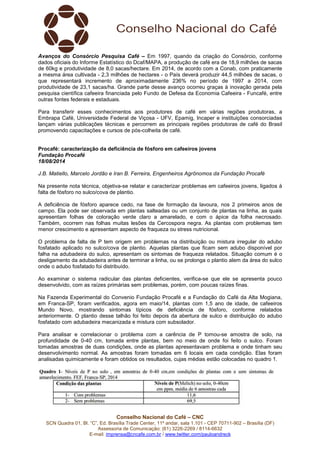 Conselho Nacional do Café – CNC
SCN Quadra 01, Bl. “C”, Ed. Brasília Trade Center, 11º andar, sala 1.101 - CEP 70711-902 – Brasília (DF)
Assessoria de Comunicação: (61) 3226-2269 / 8114-6632
E-mail: imprensa@cncafe.com.br / www.twitter.com/pauloandreck
Avanços do Consórcio Pesquisa Café – Em 1997, quando da criação do Consórcio, conforme
dados oficiais do Informe Estatístico do Dcaf/MAPA, a produção de café era de 18,9 milhões de sacas
de 60kg e produtividade de 8,0 sacas/hectare. Em 2014, de acordo com a Conab, com praticamente
a mesma área cultivada - 2,3 milhões de hectares - o País deverá produzir 44,5 milhões de sacas, o
que representará incremento de aproximadamente 236% no período de 1997 a 2014, com
produtividade de 23,1 sacas/ha. Grande parte desse avanço ocorreu graças à inovação gerada pela
pesquisa científica cafeeira financiada pelo Fundo de Defesa da Economia Cafeeira - Funcafé, entre
outras fontes federais e estaduais.
Para transferir esses conhecimentos aos produtores de café em várias regiões produtoras, a
Embrapa Café, Universidade Federal de Viçosa - UFV, Epamig, Incaper e instituições consorciadas
lançam várias publicações técnicas e percorrem as principais regiões produtoras de café do Brasil
promovendo capacitações e cursos de pós-colheita de café.
Procafé: caracterização da deficiência de fósforo em cafeeiros jovens
Fundação Procafé
18/08/2014
J.B. Matiello, Marcelo Jordão e Iran B. Ferreira, Engenheiros Agrônomos da Fundação Procafé
Na presente nota técnica, objetiva-se relatar e caracterizar problemas em cafeeiros jovens, ligados à
falta de fósforo no sulco/cova de plantio.
A deficiência de fósforo aparece cedo, na fase de formação da lavoura, nos 2 primeiros anos de
campo. Ela pode ser observada em plantas salteadas ou um conjunto de plantas na linha, as quais
apresentam folhas de coloração verde claro a amarelado, e com o ápice da folha necrosado.
Também, ocorrem nas folhas muitas lesões da Cercospora negra. As plantas com problemas tem
menor crescimento e apresentam aspecto de fraqueza ou stress nutricional.
O problema de falta de P tem origem em problemas na distribuição ou mistura irregular do adubo
fosfatado aplicado no sulco/cova de plantio. Aquelas plantas que ficam sem adubo disponível por
falha na adubadeira do sulco, apresentam os sintomas de fraqueza relatados. Situação comum é o
desligamento da adubadeira antes de terminar a linha, ou se prolonga o plantio alem da área do sulco
onde o adubo fosfatado foi distribuído.
Ao examinar o sistema radicular das plantas deficientes, verifica-se que ele se apresenta pouco
desenvolvido, com as raízes primárias sem problemas, porém, com poucas raízes finas.
Na Fazenda Experimental do Convenio Fundação Procafé e a Fundação do Café da Alta Mogiana,
em Franca-SP, foram verificados, agora em maio/14, plantas com 1,5 ano de idade, de cafeeiros
Mundo Novo, mostrando sintomas típicos de deficiência de fósforo, conforme relatados
anteriormente. O plantio desse talhão foi feito depois da abertura de sulco e distribuição do adubo
fosfatado com adubadeira mecanizada e mistura com subsolador.
Para analisar e correlacionar o problema com a carência de P tomou-se amostra de solo, na
profundidade de 0-40 cm, tomada entre plantas, bem no meio de onde foi feito o sulco. Foram
tomadas amostras de duas condições, onde as plantas apresentavam problema e onde tinham seu
desenvolvimento normal. As amostras foram tomadas em 6 locais em cada condição. Elas foram
analisadas quimicamente e foram obtidos os resultados, cujas médias estão colocadas no quadro 1.
 