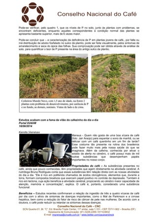 Conselho Nacional do Café – CNC
SCN Quadra 01, Bl. “C”, Ed. Brasília Trade Center, 11º andar, sala 1.101 - CEP 70711-902 – Brasília (DF)
Assessoria de Comunicação: (61) 3226-2269 / 8114-6632
E-mail: imprensa@cncafe.com.br / www.twitter.com/pauloandreck
Pode-se verificar, pelo quadro 1, que os níveis de P no solo, junto às plantas com problemas, se
encontram deficientes, enquanto aqueles correspondentes à condição normal das plantas se
apresenta bastante superior, mais de 6 vezes maior.
Pode-se concluir que – a caracterização da deficiência de P em plantas jovens de café,, por falta ou
má distribuição de adubo fosfatado no sulco de plantio, pode ser feita visualmente, pelos sintomas de
amarelecimento e seca do ápice das folhas. Sua comprovação pode ser obtida através de análise de
solo, para quantificar o teor de P presente na área do antigo sulco de plantio.
Estudos acabam com a fama de vilão do cafezinho do dia a dia
Portal D24AM
18/08/2014
Kamilla Vieiralves
Manaus - Quem não gosta de uma boa xícara de café
(foto: Jair Araújo) para espantar o sono de manhã, ou se
deliciar com um café quentinho em um fim de tarde?
Esse costume tão presente na rotina dos brasileiros
pode fazer muito mais pela nossa saúde do que se
imaginava. Além da cafeína, conhecida por ativar o
estado de alerta no cérebro, o café possui mais de mil
outras substâncias que desempenham papéis
importantes no nosso corpo.
Propriedades do café – As substâncias presentes no
café, ainda que pouco conhecidas, têm propriedades que agem diretamente na atividade cerebral. A
nutróloga Bruna Rodrigues conta que essas substâncias têm relação direta com as nossas atividades
do dia a dia. “Ele é rico em polifenóis chamados de ácidos clorogênicos, elementos que, durante a
torra, formam compostos bioativos que exercem papel positivo no controle da depressão. Também é
rico em lactona, cuja ação beneficia a atividade cerebral, propiciando ao cérebro maior capacidade de
atenção, memória e concentração”, explica. O café é, portanto, considerado uma substância
funcional.
Benefícios – Estudos recentes confirmaram a relação da ingestão de três a quatro xícaras de café
por dia com o alívio de sintomas de doenças importantes, como o Mal de Parkinson e a cirrose
hepática, bem como a redução do fator de risco de câncer de pele nas mulheres. De acordo com a
doutora, o café pode reduzir ou retardar os sintomas dessas doenças.
 