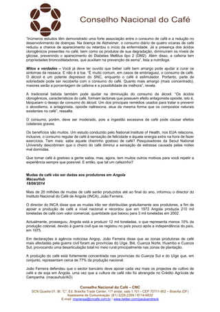 Conselho Nacional do Café – CNC
SCN Quadra 01, Bl. “C”, Ed. Brasília Trade Center, 11º andar, sala 1.101 - CEP 70711-902 – Brasília (DF)
Assessoria de Comunicação: (61) 3226-2269 / 8114-6632
E-mail: imprensa@cncafe.com.br / www.twitter.com/pauloandreck
“Inúmeros estudos têm demonstrado uma forte associação entre o consumo de café e a redução no
desenvolvimento de doenças. Na doença de Alzheimer, o consumo diário de quatro xícaras de café
reduziu a chance de aparecimento ou retardou o início da enfermidade. Já a presença dos ácidos
clorogênicos presentes no café, bem como os produtos de sua degradação, diminuíram os níveis de
glicose, prevenindo o aparecimento do Diabetes Mellitus tipo 2 (DM2). Além disso, a cafeína tem
propriedades broncodilatadoras, que auxiliam na prevenção da asma”, lista a nutróloga.
Mitos e verdades – Você já deve ter ouvido que beber café bem amargo pode ajudar a curar os
sintomas da ressaca. E não é à toa. “É muito comum, em casos de embriaguez, o consumo de café.
O álcool é um potente depressor do SNC, enquanto o café é estimulador. Portanto, parte da
sobriedade pode ser recoberta com o consumo do café. Quanto mais amargo (mais concentrado),
maiores serão a porcentagem de cafeína e a possibilidade de melhora”, revela.
A tradicional bebida também pode ajudar na diminuição do consumo de álcool. “Os ácidos
clorogênicos, característicos do café, formam lactonas que possuem efeito antagonista opioide, isto é,
bloqueiam o desejo de consumo do álcool. Um dos principais remédios usados para tratar e prevenir
o alcoolismo, a antagonista, opioide naltrexona, atua da mesma forma que os compostos naturais
existentes no café”, ressalta.
O consumo, porém, deve ser moderado, pois a ingestão excessiva de café pode causar efeitos
colaterais graves.
Os benefícios são muitos. Um estudo conduzido pelo National Institute of Health, nos EUA relaciona,
inclusive, o consumo regular de café à sensação de felicidade e àquela energia extra na hora de fazer
exercícios. Tem mais: sabe aquele cheirinho gostoso de café? Pesquisadores da Seoul National
University descobriram que o cheiro do café diminui a sensação de estresse causada pelas noites
mal dormidas.
Que tomar café é gostoso a gente sabia, mas, agora, tem muitos outros motivos para você repetir a
experiência sempre que possível. E então, que tal um cafezinho?
Mudas de café vão ser dadas aos produtores em Angola
MacauHub
18/08/2014
Mais de 20 milhões de mudas de café serão produzidos até ao final do ano, informou o director do
Instituto Nacional do Café de Angola (INCA), João Ferreira.
O director do INCA disse que as mudas irão ser distribuídas gratuitamente aos produtores, a fim de
apoiar a produção de café a nível nacional e recordou que em 1973 Angola produzia 210 mil
toneladas de café com valor comercial, quantidade que baixou para 3 mil toneladas em 2002.
Actualmente, prosseguiu, Angola está a produzir 12 mil toneladas, o que representa menos 10% da
produção colonial, devido à guerra civil que se registou no país pouco após a independência do país,
em 1975.
Em declarações à agência noticiosa Angop, João Ferreira disse que as zonas produtoras de café
mais afectadas pela guerra civil foram as províncias do Uíge, Bié, Cuanza Norte, Huambo e Cuanza
Sul, provocando uma desarticulação total no meio rural principalmente nas zonas de plantação.
A produção do café está fortemente concentrada nas províncias do Cuanza Sul e do Uíge que, em
conjunto, representam cerca de 77% da produção nacional.
João Ferreira defendeu que o sector bancário deve apoiar cada vez mais os projectos de cultivo de
café e de soja em Angola, uma vez que a cultura de café não foi abrangida no Crédito Agrícola de
Campanha. (macauhub/AO)
 
