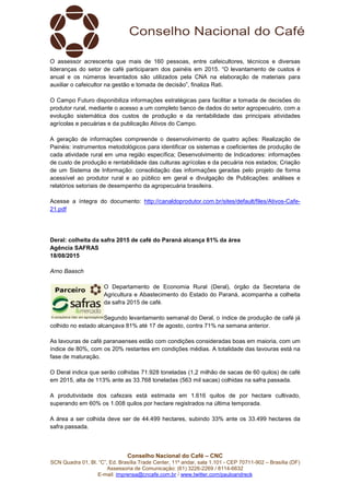 Conselho Nacional do Café – CNC
SCN Quadra 01, Bl. “C”, Ed. Brasília Trade Center, 11º andar, sala 1.101 - CEP 70711-902 – Brasília (DF)
Assessoria de Comunicação: (61) 3226-2269 / 8114-6632
E-mail: imprensa@cncafe.com.br / www.twitter.com/pauloandreck
O assessor acrescenta que mais de 160 pessoas, entre cafeicultores, técnicos e diversas
lideranças do setor de café participaram dos painéis em 2015. “O levantamento de custos é
anual e os números levantados são utilizados pela CNA na elaboração de materiais para
auxiliar o cafeicultor na gestão e tomada de decisão”, finaliza Rati.
O Campo Futuro disponibiliza informações estratégicas para facilitar a tomada de decisões do
produtor rural, mediante o acesso a um completo banco de dados do setor agropecuário, com a
evolução sistemática dos custos de produção e da rentabilidade das principais atividades
agrícolas e pecuárias e da publicação Ativos do Campo.
A geração de informações compreende o desenvolvimento de quatro ações: Realização de
Painéis: instrumentos metodológicos para identificar os sistemas e coeficientes de produção de
cada atividade rural em uma região específica; Desenvolvimento de Indicadores: informações
de custo de produção e rentabilidade das culturas agrícolas e da pecuária nos estados; Criação
de um Sistema de Informação: consolidação das informações geradas pelo projeto de forma
acessível ao produtor rural e ao público em geral e divulgação de Publicações: análises e
relatórios setoriais de desempenho da agropecuária brasileira.
Acesse a íntegra do documento: http://canaldoprodutor.com.br/sites/default/files/Ativos-Cafe-
21.pdf
Deral: colheita da safra 2015 de café do Paraná alcança 81% da área
Agência SAFRAS
18/08/2015
Arno Baasch
O Departamento de Economia Rural (Deral), órgão da Secretaria de
Agricultura e Abastecimento do Estado do Paraná, acompanha a colheita
da safra 2015 de café.
Segundo levantamento semanal do Deral, o índice de produção de café já
colhido no estado alcançava 81% até 17 de agosto, contra 71% na semana anterior.
As lavouras de café paranaenses estão com condições consideradas boas em maioria, com um
índice de 80%, com os 20% restantes em condições médias. A totalidade das lavouras está na
fase de maturação.
O Deral indica que serão colhidas 71.928 toneladas (1,2 milhão de sacas de 60 quilos) de café
em 2015, alta de 113% ante as 33.768 toneladas (563 mil sacas) colhidas na safra passada.
A produtividade dos cafezais está estimada em 1.616 quilos de por hectare cultivado,
superando em 60% os 1.008 quilos por hectare registrados na última temporada.
A área a ser colhida deve ser de 44.499 hectares, subindo 33% ante os 33.499 hectares da
safra passada.
 