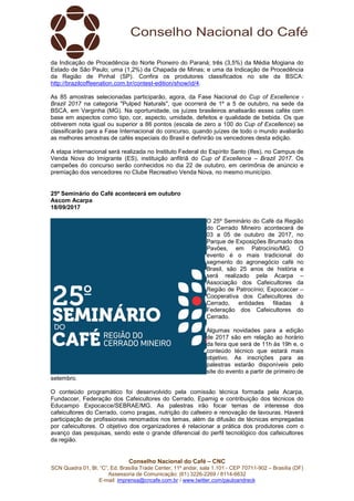 Conselho Nacional do Café – CNC
SCN Quadra 01, Bl. “C”, Ed. Brasília Trade Center, 11º andar, sala 1.101 - CEP 70711-902 – Brasília (DF)
Assessoria de Comunicação: (61) 3226-2269 / 8114-6632
E-mail: imprensa@cncafe.com.br / www.twitter.com/pauloandreck
da Indicação de Procedência do Norte Pioneiro do Paraná; três (3,5%) da Média Mogiana do
Estado de São Paulo; uma (1,2%) da Chapada de Minas; e uma da Indicação de Procedência
da Região de Pinhal (SP). Confira os produtores classificados no site da BSCA:
http://brazilcoffeenation.com.br/contest-edition/show/id/4.
As 85 amostras selecionadas participarão, agora, da Fase Nacional do Cup of Excellence -
Brazil 2017 na categoria "Pulped Naturals", que ocorrerá de 1º a 5 de outubro, na sede da
BSCA, em Varginha (MG). Na oportunidade, os juízes brasileiros analisarão esses cafés com
base em aspectos como tipo, cor, aspecto, umidade, defeitos e qualidade de bebida. Os que
obtiverem nota igual ou superior a 86 pontos (escala de zero a 100 do Cup of Excellence) se
classificarão para a Fase Internacional do concurso, quando juízes de todo o mundo avaliarão
as melhores amostras de cafés especiais do Brasil e definirão os vencedores desta edição.
A etapa internacional será realizada no Instituto Federal do Espírito Santo (Ifes), no Campus de
Venda Nova do Imigrante (ES), instituição anfitriã do Cup of Excellence – Brazil 2017. Os
campeões do concurso serão conhecidos no dia 22 de outubro, em cerimônia de anúncio e
premiação dos vencedores no Clube Recreativo Venda Nova, no mesmo município.
25º Seminário do Café acontecerá em outubro
Ascom Acarpa
18/09/2017
O 25º Seminário do Café da Região
do Cerrado Mineiro acontecerá de
03 a 05 de outubro de 2017, no
Parque de Exposições Brumado dos
Pavões, em Patrocínio/MG. O
evento é o mais tradicional do
segmento do agronegócio café no
Brasil, são 25 anos de história e
será realizado pela Acarpa –
Associação dos Cafeicultores da
Região de Patrocínio; Expocaccer –
Cooperativa dos Cafeicultores do
Cerrado, entidades filiadas à
Federação dos Cafeicultores do
Cerrado.
Algumas novidades para a edição
de 2017 são em relação ao horário
da feira que será de 11h às 19h e, o
conteúdo técnico que estará mais
objetivo. As inscrições para as
palestras estarão disponíveis pelo
site do evento a partir de primeiro de
setembro.
O conteúdo programático foi desenvolvido pela comissão técnica formada pela Acarpa,
Fundaccer, Federação dos Cafeicultores do Cerrado, Epamig e contribuição dos técnicos do
Educampo Expocacce/SEBRAE/MG. As palestras irão focar temas de interesse dos
cafeicultores do Cerrado, como pragas, nutrição do cafeeiro e renovação de lavouras. Haverá
participação de profissionais renomados nos temas, além da difusão de técnicas empregadas
por cafeicultores. O objetivo dos organizadores é relacionar a prática dos produtores com o
avanço das pesquisas, sendo este o grande diferencial do perfil tecnológico dos cafeicultores
da região.
 