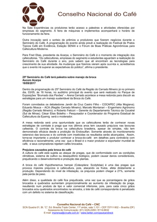 Conselho Nacional do Café – CNC
SCN Quadra 01, Bl. “C”, Ed. Brasília Trade Center, 11º andar, sala 1.101 - CEP 70711-902 – Brasília (DF)
Assessoria de Comunicação: (61) 3226-2269 / 8114-6632
E-mail: imprensa@cncafe.com.br / www.twitter.com/pauloandreck
Na Sala Experiências os produtores terão acesso a palestras e atividades oferecidas por
empresas do segmento. A feira de máquinas e implementos acompanhará o horário de
funcionamento da feira.
Outra inovação será o sorteio de prêmios a produtores que fizerem negócios durante o
Seminário do Café. A programação do evento ainda prevê a realização do Festival de Pratos
Típicos Café em Evidência, Estação SENAI e o Fórum de Boas Práticas Agronômicas para
Cafeicultura Moderna.
Para Fred Elias, presidente da Acarpa, o Seminário do Café é o momento de integração dos
cafeicultores. “Os cafeicultores, empresas do segmento e estudantes aguardam a realização do
Seminário do Café durante o ano, pois sabem que ali encontram as tecnologias para
crescimento de sua atividade. As mudanças que fizemos vieram após ouvi-los e, acreditamos
que o evento irá superar as expectativas do público”, afirma o presidente.
25º Seminário do Café terá palestra sobre manejo da broca
Ascom Acarpa
18/09/2017
Dentro da programação do 25º Seminário do Café da Região do Cerrado Mineiro já no primeiro
dia, 03/05, às 16 horas, no auditório principal do evento que será realizado no Parque de
Exposições “Brumado dos Pavões” – Arena Cerrado acontece a mesa redonda para discutir as
estratégias para um manejo sustentável da Broca do Café.
Foram convidados os debatedores Jandir da Cruz Castro Filho - COCAPEC (Alta Mogiana);
Eduardo Mosca – ACA (Região Cerrado Mineiro); Marcelo Montanari – Engenheiro Agrônomo
(Região Cerrado Mineiro); e Roberto Felicori – Gerente do Departamento Técnico da Cocatrel
(Sul de Minas). César Elias Botelho – Pesquisador e Coordenador do Programa Estadual de
Cafeicultura da Epamig será o moderador.
A mesa redonda será uma oportunidade que os cafeicultores terão de conhecer novas
estratégias de combate à praga que nos últimos anos tem causado prejuízos nas lavouras
cafeeiras. O controle da broca na cafeicultura brasileira, apesar de simples, não tem
demonstrado eficácia desde a proibição do Endosulfan. Somente através do monitoramento
ostensivo das lavouras e do controle com inseticidas os resultados serão alcançados. Assim,
torna-se importante o produtor conhecer a broca-do-café em detalhes para controlá-la com
eficiência e racionalmente, uma vez que o Brasil é o maior produtor e exportador mundial de
café, e seus compradores rejeitam cafés brocados.
Prejuízos causados pela broca do café
A cultura do café está sujeita ao ataque de pragas, que de conformidade com as condições
climáticas, sistema de cultivo ou desequilíbrio biológico, podem causar danos consideráveis,
prejudicando o desenvolvimento e produção das plantas.
A broca do café Hypothenemus hampei (Coleoptera: Scolytidae) é uma das pragas que
provoca maiores prejuízos à cafeicultura, pois, atacando os frutos, afeta diretamente a
produção. Dependendo do nível de infestação, os prejuízos podem chegar a 21%, somente
pela perda de peso.
Além disso, a qualidade do café fica prejudicada, uma vez que as porcentagens de grãos
brocados e quebrados aumentam proporcionalmente ao aumento da infestação da praga,
resultando num produto de tipo e valor comercial inferiores, pois, para cada cinco grãos
brocados e/ou quebrados encontrados na amostra, o lote de café correspondente é penalizado
com um defeito no sistema de classificação.
 