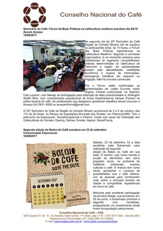 Conselho Nacional do Café – CNC
SCN Quadra 01, Bl. “C”, Ed. Brasília Trade Center, 11º andar, sala 1.101 - CEP 70711-902 – Brasília (DF)
Assessoria de Comunicação: (61) 3226-2269 / 8114-6632
E-mail: imprensa@cncafe.com.br / www.twitter.com/pauloandreck
Seminário do Café: Fórum de Boas Práticas na cafeicultura moderna acontece dia 04/10
Ascom Acarpa
18/09/2017
No segundo dia do 25º Seminário do Café
Região do Cerrado Mineiro (04 de outubro)
os participantes terão, às 13 horas, o Fórum
das Boas Práticas Agronômicas na
Cafeicultura Moderna. Segundo a comissão
organizadora, é um momento exclusivo para
profissionais do segmento compartilharem
práticas desenvolvidas na cafeicultura de
Patrocínio e região. As apresentações
presam pela aplicabilidade, viabilidade
econômica e riqueza de informações,
abrangendo trabalhos em sequeiro ou
irrigação. Não há vínculos comerciais.
Pra o Fórum estão confirmadas as
apresentações de: Leslie Cruvinel, sobre
Organo mineral customizado na fazenda;
Caio Lazarini, com Manejo de fertirrigação para obtenção de altas produtividades e, Welington
Adolfo Brito, com Levantamento populacional da broca Hypothenemus hampei (Ferrari) na
palha residual do café. Os profissionais que desejarem apresentar trabalhos devem procurar a
Acarpa (34) 3831- 8080 ou acarpainforma@gmail.com.
O 25º Seminário do Café da Região do Cerrado Mineiro acontecerá de 3 a 5 de outubro, das
11h às 20 horas, no Parque de Exposições Brumado dos Pavões, em Patrocínio/MG. Tem o
patrocínio da Expocaccer, SicoobCoopacredi e Floema. Conta com apoio da Federação dos
Cafeicultores do Cerrado, Epamig, Sebrae, Emater, Appcer, Senai/Fiemg.
Segunda edição do Balaio do Café acontece em 23 de setembro
Comunicação Expocaccer
18/09/2017
Sábado, 23 de setembro, foi a data
escolhida pela Dulcerrado para
realização da segunda
edição do Balaio do Café em sua
sede. O evento, cujo nome remete à
junção de elementos, tem como
propósito reunir, no ambiente da
Cafeteria, artesanato, eventos
culturais e café. A mistura tem como
intuito apresentar o universo de
possibilidades que o café oferece,
unir as pessoas para conhecerem
mais sobre o principal produto da
cidade e compartilhar experiências
em torno do café.
Motivada pela excelente participação
na primeira edição, que aconteceu em
03 de junho, a Dulcerrado promove a
segunda com novidades,
prospectando um envolvimento ainda
maior da população patrocinense.
 