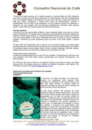 Conselho Nacional do Café – CNC
SCN Quadra 01, Bl. “C”, Ed. Brasília Trade Center, 11º andar, sala 1.101 - CEP 70711-902 – Brasília (DF)
Assessoria de Comunicação: (61) 3226-2269 / 8114-6632
E-mail: imprensa@cncafe.com.br / www.twitter.com/pauloandreck
“Tivemos uma grata surpresa com o público presente no primeiro Balaio do Café. Sabíamos
que seria um evento que chamaria a atenção por ser algo diferente, mas fomos presenteados
com uma excelente adesão e acreditamos que isto se deu devido à mistura que fizemos de
café com cultura, explorando a bebida como forma de relacionamento, conexão e
possibilidades. Foi um evento muito agradável e por isso merece e precisa ser replicado, e,
pensando em uma atração maior de pessoas, implantaremos novidades nesta segunda
edição”, avalia Poliana Gonçalves, gestora da Cafeteria Dulcerrado.
Feirinha ampliada
A feirinha foi um dos pontos altos do Balaio e, para a segunda edição, conta com um número
maior de expositores. “Ao abordarmos os expositores que participaram da primeira edição para
estarem conosco nesta segunda, a maioria prontamente aceitou nosso convite, pois tivemos
uma boa movimentação, o que gerou visibilidade para seus produtos e marcas, ampliando
também o interesse de outros expositores para se unirem a nós neste projeto”, comenta
Poliana.
Ao todo serão dez expositores, dois a mais do que na primeira edição, cujo layout segue
ampliado para que o centro da feira se transforme em uma praça de alimentação e convivência.
Os produtos expostos serão queijos, doces, licores, cervejas artesanais, quitandas, geleias,
artigos naturais, bem como alimentos e bebidas que harmonizam com café.
Programação segue diversificada
A abertura da programação terá início às 16h com a palestra “Os benefícios do café para uma
vida saudável”, com Thaís Teles, médica complementar nas Terapias Ortomolecular e de
Saúde Integral.
Às 17h30min, têm início a feirinha e as atrações culturais como dança e música, em estilos
diversos. Mais informações podem ser obtidas na Cafeteria Dulcerrado, pelo telefone (34)
3515-5606 ou pelo e-mail: dulcerrado@dulcerrado.com.br.
Expocaccer se prepara para conhecer seu campeão
Comunicação Expocaccer
18/09/2017
O Concurso de Cafés Campeões da Expocaccer,
iniciativa da cooperativa para valorizar seus
cooperados e a qualidade do seu produto entra em sua
fase final nesta semana. O anúncio oficial do
cooperado campeão da safra 2017/2018 acontece na
próxima semana, dia 20 de setembro.
Ao todo foram inscritas 130 amostras em duas
categorias: Natural e Cereja Descascado e, de acordo
com a trader, Sandra Moraes, este número superou as
expectativas por se tratar da primeira edição da
iniciativa. “Percebemos que a iniciativa agradou nossos
cooperados que demonstraram interesse, aderiram ao
Concurso e aguardam com grande expectativa o
anúncio, pois, o investimento em qualidade e a busca
por métodos e processos que potencializam esta
qualidade na xícara são uma constante na condução
dos trabalhos de muitos cooperados nossos, tanto que
estes estão sempre evidenciados e bem classificados
em diversos concursos de qualidade. Logo, o nosso
concurso é uma forma de enaltecer toda a dedicação e
empenho em fornecer ao mercado um excelente
produto”, conta a trader.
 