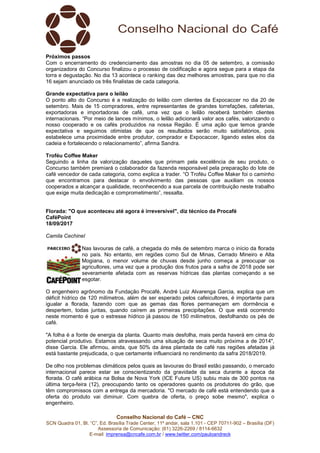 Conselho Nacional do Café – CNC
SCN Quadra 01, Bl. “C”, Ed. Brasília Trade Center, 11º andar, sala 1.101 - CEP 70711-902 – Brasília (DF)
Assessoria de Comunicação: (61) 3226-2269 / 8114-6632
E-mail: imprensa@cncafe.com.br / www.twitter.com/pauloandreck
Próximos passos
Com o encerramento do credenciamento das amostras no dia 05 de setembro, a comissão
organizadora do Concurso finalizou o processo de codificação e agora segue para a etapa da
torra e degustação. No dia 13 acontece o ranking das dez melhores amostras, para que no dia
16 sejam anunciado os três finalistas de cada categoria.
Grande expectativa para o leilão
O ponto alto do Concurso é a realização do leilão com clientes da Expocaccer no dia 20 de
setembro. Mais de 15 compradores, entre representantes de grandes torrefações, cafeterias,
exportadoras e importadoras de café, uma vez que o leilão receberá também clientes
internacionais. “Por meio de lances mínimos, o leilão adicionará valor aos cafés, valorizando o
nosso cooperado e os cafés produzidos na nossa Região. É uma ação que temos grande
expectativa e seguimos otimistas de que os resultados serão muito satisfatórios, pois
estabelece uma proximidade entre produtor, comprador e Expocaccer, ligando estes elos da
cadeia e fortalecendo o relacionamento”, afirma Sandra.
Troféu Coffee Maker
Seguindo a linha da valorização daqueles que primam pela excelência de seu produto, o
Concurso também premiará o colaborador da fazenda responsável pela preparação do lote de
café vencedor de cada categoria, como explica a trader. “O Troféu Coffee Maker foi o caminho
que encontramos para destacar o envolvimento das pessoas que auxiliam os nossos
cooperados a alcançar a qualidade, reconhecendo a sua parcela de contribuição neste trabalho
que exige muita dedicação e comprometimento”, ressalta.
Florada: "O que aconteceu até agora é irreversível", diz técnico da Procafé
CaféPoint
18/09/2017
Camila Cechinel
Nas lavouras de café, a chegada do mês de setembro marca o início da florada
no país. No entanto, em regiões como Sul de Minas, Cerrado Mineiro e Alta
Mogiana, o menor volume de chuvas desde junho começa a preocupar os
agricultores, uma vez que a produção dos frutos para a safra de 2018 pode ser
severamente afetada com as reservas hídricas das plantas começando a se
esgotar.
O engenheiro agrônomo da Fundação Procafé, André Luiz Alvarenga Garcia, explica que um
déficit hídrico de 120 milímetros, além de ser esperado pelos cafeicultores, é importante para
igualar a florada, fazendo com que as gemas das flores permaneçam em dormência e
despertem, todas juntas, quando caírem as primeiras precipitações. O que está ocorrendo
neste momento é que o estresse hídrico já passou de 150 milímetros, desfolhando os pés de
café.
"A folha é a fonte de energia da planta. Quanto mais desfolha, mais perda haverá em cima do
potencial produtivo. Estamos atravessando uma situação de seca muito próxima a de 2014",
disse Garcia. Ele afirmou, ainda, que 50% da área plantada de café nas regiões afetadas já
está bastante prejudicada, o que certamente influenciará no rendimento da safra 2018/2019.
De olho nos problemas climáticos pelos quais as lavouras do Brasil estão passando, o mercado
internacional parece estar se conscientizando da gravidade da seca durante a época da
florada. O café arábica na Bolsa de Nova York (ICE Future US) subiu mais de 300 pontos na
última terça-feira (12), preocupando tanto os operadores quanto os produtores do grão, que
têm compromissos com a entrega da mercadoria. "O mercado de café está entendendo que a
oferta do produto vai diminuir. Com quebra de oferta, o preço sobe mesmo", explica o
engenheiro.
 