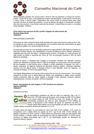 Conselho Nacional do Café – CNC
SCN Quadra 01, Bl. “C”, Ed. Brasília Trade Center, 11º andar, sala 1.101 - CEP 70711-902 – Brasília (DF)
Assessoria de Comunicação: (61) 3226-2269 / 8114-6632
E-mail: imprensa@cncafe.com.br / www.twitter.com/pauloandreck
Meteorologistas apostam em chuvas entre o final do mês de setembro e começo de outubro,
porém, a cada dia de seca, mais problemas surgem nas plantações. O jeito agora é torcer para
o clima mudar o quanto antes. "Esperamos que chova antes do previsto para parar esse
aumento de dano ao potencial produtivo. O que aconteceu até agora é irreversível: as folhas
não vão mais produzir o que tinham potencial de produzir, muitas folhas já caíram e os botões
foram afetados", finalizou.
Crise hídrica leva governo do ES a proibir irrigação de café durante dia
Revista Globo Rural
18/09/2017
POR ESTADÃO CONTEÚDO
Produtores de café no Espírito Santo estão proibidos de irrigar suas lavouras entre às 5h e 18h,
na medida em que crescem as preocupações com os baixos níveis dos reservatórios de água
em algumas regiões, por causa da falta de chuvas.
A suspensão faz parte de uma resolução publicada na segunda-feira, pela Agência Estadual de
Recursos Hídricos (Agerh), que restabeleceu o cenário de alerta em todo o Estado, proibindo a
captação para fins que não sejam o abastecimento humano. O Estado é o maior produtor de
café conilon do Brasil e responde por cerca de 70% da produção nacional e 20% da safra
global da variedade.
A partir de agora, a captação para irrigação ou produção industrial, por exemplo, somente
poderá ser realizada no período noturno. Não foi divulgado um prazo para o fim da resolução.
No ano passado, a crise hídrica levou o Estado a proibir totalmente a irrigação. Em nota, o
diretor presidente da Agência Estadual de Recursos Hídricos (Agerh), Leonardo Deptulski,
explicou que em alguns locais a situação hídrica é mais delicada, como em Itaguaçu, no
noroeste do Estado, a 130 km da capital Vitória.
"Na Região Metropolitana da Grande Vitória ainda não há risco de racionamento. Tem chovido
bastante e os Rios Jucu e Santa Maria da Vitória, que abastecem a região, ainda mantém
vazões suficientes. Mas em várias regiões a situação é bem diferente, portanto, estamos
restabelecendo o Cenário de Alerta", informou Deptulski.
Secex: exportações de café chegam a 1,077 mi/sacas em setembro
Agência SAFRAS
18/09/2017
Lessandro Carvalho
As exportações brasileiras de café em grão em setembro, até o dia 17,
foram de 1.077.000 sacas de 60 quilos, com receita de US$ 175,0 milhões
e um preço médio de US$ 162,50 por saca. Em agosto de 2017, as
exportações brasileiras de café em grão totalizaram 2,375 milhões de
sacas, e alcançaram 2,755 milhões de sacas em setembro de 2016. A
receita média diária obtida com as exportações de café em grão foi de US$
19,606 milhões na terceira semana de setembro (11 a 17).
A média diária até agora no acumulado do mês é de US$ 19,812 milhões, 3,7% maior no
comparativo com a média diária de agosto de 2017, que foi de US$ 19,104 milhões. Em
relação a setembro de 2016, quando a média diária dos embarques totais de café atingira US$
24,414 milhões, a receita média de exportações de café de setembro/2017 é 18,8% menor,
conforme os dados acumulados até o dia 17. As informações partem da Secretaria de
Comércio Exterior (Secex).
 
