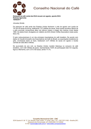 Conselho Nacional do Café – CNC
SCN Quadra 01, Bl. “C”, Ed. Brasília Trade Center, 11º andar, sala 1.101 - CEP 70711-902 – Brasília (DF)
Assessoria de Comunicação: (61) 3226-2269 / 8114-6632
E-mail: imprensa@cncafe.com.br / www.twitter.com/pauloandreck
Estoques de café verde dos EUA recuam em agosto, aponta GCA
Notícias Agrícolas
18/09/2017
Jhonatas Simião
Os estoques de café verde dos Estados Unidos fecharam o mês de agosto com queda de
147,28 mil sacas de 60 kg, totalizando 7,27 milhões de sacas. Essa queda acontece depois de
o país acumular consecutivas altas nos últimos meses e chegar aos maiores níveis desde
1994. Os dados foram divulgados em relatório da GCA (Green Coffee Association) nesta sexta-
feira (15).
O país norte-americano é um dos principais importadores do café brasileiro. De acordo com
dados do Cecafé (Conselho dos Exportadores de Café do Brasil), as exportações brasileiras do
grão, envolvendo todos os tipos, totalizaram 2,37 milhões de sacas em agosto e receita
cambial de US$ 388,5 milhões.
No acumulado do ano civil, os Estados Unidos mantém liderança no consumo do café
brasileiro, com 3,82 milhões de sacas, representando 19,8% de participação total. Em seguida,
figura a Alemanha, com 3.313.720 sacas, sendo 17,1%.
 