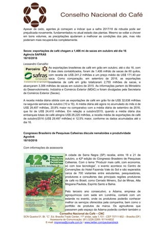 Conselho Nacional do Café – CNC
SCN Quadra 01, Bl. “C”, Ed. Brasília Trade Center, 11º andar, sala 1.101 - CEP 70711-902 – Brasília (DF)
Assessoria de Comunicação: (61) 3226-2269 / 8114-6632
E-mail: imprensa@cncafe.com.br / www.twitter.com/pauloandreck
Apesar de cedo, agentes já começam a indicar que a safra 2017/18 de robusta pode ser
prejudicada novamente, fundamentados no atual estado das plantas. Mesmo se voltar a chover
em bons volumes, as precipitações ajudariam a melhorar as condições dos pés, mas não
poderiam mais recuperá-los completamente.
Secex: exportações de café chegam a 1,406 mi de sacas em outubro até dia 16
Agência SAFRAS
18/10/2016
Lessandro Carvalho
As exportações brasileiras de café em grão em outubro, até o dia 16, com
9 dias úteis contabilizados, foram de 1,406 milhão de sacas de 60 quilos,
com receita de US$ 241,2 milhões e um preço médio de US$ 171,40 por
saca. Como comparação, em setembro de 2016, as exportações
brasileiras de café em grão totalizaram 2,755 milhões de sacas, e
alcançaram 3,306 milhões de sacas em outubro de 2015. As informações partem do Ministério
do Desenvolvimento, Indústria e Comércio Exterior (MDIC) e foram divulgadas pela Secretaria
de Comércio Exterior (Secex).
A receita média diária obtida com as exportações de café em grão foi de US$ 32,638 milhões
na segunda semana de outubro (10 a 16). A média diária até agora no acumulado do mês é de
US$ 29,497 milhões, 20,8% maior no comparativo com a média diária de setembro de 2016,
que foi de US$ 24,410 milhões. Em relação a outubro/2015, quando a média diária dos
embarques totais de café atingira US$ 26,220 milhões, a receita média de exportações de café
de outubro/2016 (US$ 29,497 milhões) é 12,5% maior, conforme os dados acumulados até o
dia 16.
Congresso Brasileiro de Pesquisas Cafeeiras discute nematoides e produtividade
Agrolink
18/10/2016
Com informações da assessoria
A cidade de Serra Negra (SP) recebe, entre 18 e 21 de
outubro, a 42ª edição do Congresso Brasileiro de Pesquisas
Cafeeiras. Com o tema “Produzir mais café, com economia,
só com boa tecnologia”, o evento acontece no Centro de
Convenções do Hotel Fazenda Vale do Sol e são esperados
cerca de 700 visitantes entre estudantes, pesquisadores,
produtores e consultores das principais regiões produtoras
de café no Brasil, como Cerrado Mineiro, Sul de Minas, Alta
Mogiana Paulista, Espírito Santo e Bahia.
Pelo terceiro ano consecutivo, a Adama, empresa de
agroquímicos com sede em Londrina, contará com um
estande no evento, onde os produtores poderão conhecer
melhor os serviços oferecidos pela companhia, bem como o
portfólio de produtos da marca. Os agricultores que
passarem pelo espaço da Adama poderão conferir também o
 