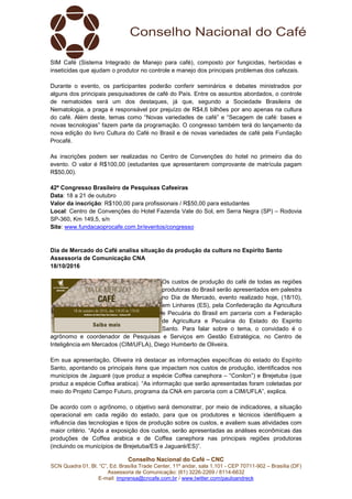 Conselho Nacional do Café – CNC
SCN Quadra 01, Bl. “C”, Ed. Brasília Trade Center, 11º andar, sala 1.101 - CEP 70711-902 – Brasília (DF)
Assessoria de Comunicação: (61) 3226-2269 / 8114-6632
E-mail: imprensa@cncafe.com.br / www.twitter.com/pauloandreck
SIM Café (Sistema Integrado de Manejo para café), composto por fungicidas, herbicidas e
inseticidas que ajudam o produtor no controle e manejo dos principais problemas dos cafezais.
Durante o evento, os participantes poderão conferir seminários e debates ministrados por
alguns dos principais pesquisadores de café do País. Entre os assuntos abordados, o controle
de nematoides será um dos destaques, já que, segundo a Sociedade Brasileira de
Nematologia, a praga é responsável por prejuízo de R$4,6 bilhões por ano apenas na cultura
do café. Além deste, temas como “Novas variedades de café” e “Secagem de café: bases e
novas tecnologias” fazem parte da programação. O congresso também terá do lançamento da
nova edição do livro Cultura do Café no Brasil e de novas variedades de café pela Fundação
Procafé.
As inscrições podem ser realizadas no Centro de Convenções do hotel no primeiro dia do
evento. O valor é R$100,00 (estudantes que apresentarem comprovante de matrícula pagam
R$50,00).
42º Congresso Brasileiro de Pesquisas Cafeeiras
Data: 18 a 21 de outubro
Valor da inscrição: R$100,00 para profissionais / R$50,00 para estudantes
Local: Centro de Convenções do Hotel Fazenda Vale do Sol, em Serra Negra (SP) – Rodovia
SP-360, Km 149,5, s/n
Site: www.fundacaoprocafe.com.br/eventos/congresso
Dia de Mercado do Café analisa situação da produção da cultura no Espírito Santo
Assessoria de Comunicação CNA
18/10/2016
Os custos de produção do café de todas as regiões
produtoras do Brasil serão apresentados em palestra
no Dia de Mercado, evento realizado hoje, (18/10),
em Linhares (ES), pela Confederação da Agricultura
e Pecuária do Brasil em parceria com a Federação
de Agricultura e Pecuária do Estado do Espirito
Santo. Para falar sobre o tema, o convidado é o
agrônomo e coordenador de Pesquisas e Serviços em Gestão Estratégica, no Centro de
Inteligência em Mercados (CIM/UFLA), Diego Humberto de Oliveira.
Em sua apresentação, Oliveira irá destacar as informações específicas do estado do Espírito
Santo, apontando os principais itens que impactam nos custos de produção, identificados nos
municípios de Jaguaré (que produz a espécie Coffea canephora – “Conilon”) e Brejetuba (que
produz a espécie Coffea arabica). “As informação que serão apresentadas foram coletadas por
meio do Projeto Campo Futuro, programa da CNA em parceria com a CIM/UFLA”, explica.
De acordo com o agrônomo, o objetivo será demonstrar, por meio de indicadores, a situação
operacional em cada região do estado, para que os produtores e técnicos identifiquem a
influência das tecnologias e tipos de produção sobre os custos, e avaliem suas atividades com
maior critério. “Após a exposição dos custos, serão apresentadas as análises econômicas das
produções de Coffea arabica e de Coffea canephora nas principais regiões produtoras
(incluindo os municípios de Brejetuba/ES e Jaguaré/ES)”.
 