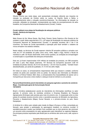 Conselho Nacional do Café – CNC
SCN Quadra 01, Bl. “C”, Ed. Brasília Trade Center, 11º andar, sala 1.101 - CEP 70711-902 – Brasília (DF)
Assessoria de Comunicação: (61) 3226-2269 / 8114-6632
E-mail: imprensa@cncafe.com.br / www.twitter.com/pauloandreck
Oliveira informa que nesta etapa, será apresentada simulação referente aos impactos da
redução na produção de Conilon sobre os custos, do Espírito Santo e Bahia, e
consequentemente sobre a situação econômico-financeira. “As informações de redução na
produção, utilizadas na simulação, corresponderão aos dados do acompanhamento da safra
brasileira, da Companhia Nacional de Abastecimento (Conab)”, finaliza.
Conab realizará nova etapa de fiscalização de estoques públicos
Conab - Gerência de Imprensa
18/10/216
Mato Grosso do Sul, Minas Gerais, São Paulo, Paraná, Santa Catarina e Rio Grande do Sul
recebem a partir desta segunda-feira (17), a 8ª etapa de fiscalização de estoques públicos da
Companhia Nacional de Abastecimento (Conab). A operação acontece até o dia 4 de
novembro. Os fiscais da Conab aproveitarão a operação para fazer também o cadastro de
novos armazéns nos estados visitados.
Nesta rodada, os técnicos da Conab esperam vistoriar 60 armazéns públicos e privados com
mais de 217 mil toneladas de grãos como arroz, milho, feijão e trigo, farinha e fécula de
mandioca e café. Os fiscais observarão, entre outros quesitos, as condições de armazenagem
e conservação e a quantidade dos estoques armazenados.
Este ano, já foram inspecionadas 4,94 milhões de toneladas de produtos, em 569 armazéns
em todo o país. Nas etapas anteriores, 141 técnicos da Companhia apuraram 3,08 mil
toneladas de perdas naturais, 65,73 mil t de desvios, 1,33 mil t fora do padrão. Também foram
desclassificadas, por perda de qualidade, 31,13 mil t de café e feijão.
Em todos os casos, os armazenadores responsáveis terão que ressarcir a estatal, conforme
contrato de perda zero assinado entre as partes. Os desvios são informados ao Ministério
Público e à Polícia Federal. Além disso, a armazenadora fica impossibilitada de operar com a
Companhia por dois anos e deve restituir o estoque inicial em dinheiro ou em produto.
Parceria Brasil-Armênia prevê intercâmbio em pesquisa agrícola e aumento do comércio
Mapa - Coordenação-geral de Comunicação Social
18/10/2016
Brasil e Armênia estabeleceram acordo de intercâmbio de informações científicas no setor
agrícola. A primeira visita de cientistas armênios à Empresa Brasileira de Pesquisa
Agropecuária (Embrapa) está prevista para maio do próximo ano. A cooperação entre os dois
países foi acertada durante encontro entre o secretário-executivo do Ministério da Agricultura,
Pecuária e Abastecimento (Mapa), Eumar Novacki, e o primeiro-ministro do país, Karen
Karapetyan.
A Armênia foi o último país visitado pela missão do Mapa à Europa e à Ásia, comandada por
Novacki, para ampliar a participação do agronegócio brasileiro no comércio mundial. O
secretário-executivo revelou que também ficou acertado que os dois governos vão promover
um encontro entre empresários do setor agropecuário para intensificar os negócios bilaterais.
Os principais produtos exportados pelo Brasil para os armênios são carne suína, café, açúcar e
fumo.
 