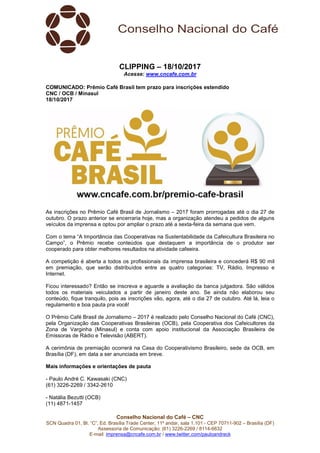 Conselho Nacional do Café – CNC
SCN Quadra 01, Bl. “C”, Ed. Brasília Trade Center, 11º andar, sala 1.101 - CEP 70711-902 – Brasília (DF)
Assessoria de Comunicação: (61) 3226-2269 / 8114-6632
E-mail: imprensa@cncafe.com.br / www.twitter.com/pauloandreck
CLIPPING – 18/10/2017
Acesse: www.cncafe.com.br
COMUNICADO: Prêmio Café Brasil tem prazo para inscrições estendido
CNC / OCB / Minasul
18/10/2017
As inscrições no Prêmio Café Brasil de Jornalismo – 2017 foram prorrogadas até o dia 27 de
outubro. O prazo anterior se encerraria hoje, mas a organização atendeu a pedidos de alguns
veículos da imprensa e optou por ampliar o prazo até a sexta-feira da semana que vem.
Com o tema “A Importância das Cooperativas na Sustentabilidade da Cafeicultura Brasileira no
Campo”, o Prêmio recebe conteúdos que destaquem a importância de o produtor ser
cooperado para obter melhores resultados na atividade cafeeira.
A competição é aberta a todos os profissionais da imprensa brasileira e concederá R$ 90 mil
em premiação, que serão distribuídos entre as quatro categorias: TV, Rádio, Impresso e
Internet.
Ficou interessado? Então se inscreva e aguarde a avaliação da banca julgadora. São válidos
todos os materiais veiculados a partir de janeiro deste ano. Se ainda não elaborou seu
conteúdo, fique tranquilo, pois as inscrições vão, agora, até o dia 27 de outubro. Até lá, leia o
regulamento e boa pauta pra você!
O Prêmio Café Brasil de Jornalismo – 2017 é realizado pelo Conselho Nacional do Café (CNC),
pela Organização das Cooperativas Brasileiras (OCB), pela Cooperativa dos Cafeicultores da
Zona de Varginha (Minasul) e conta com apoio institucional da Associação Brasileira de
Emissoras de Rádio e Televisão (ABERT).
A cerimônia de premiação ocorrerá na Casa do Cooperativismo Brasileiro, sede da OCB, em
Brasília (DF), em data a ser anunciada em breve.
Mais informações e orientações de pauta
- Paulo André C. Kawasaki (CNC)
(61) 3226-2269 / 3342-2610
- Natália Bezutti (OCB)
(11) 4871-1457
 