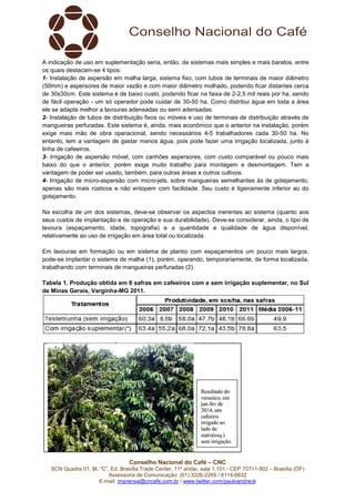 A indicação de uso em suplementação seria, então, de sistemas mais simples e mais baratos, entre
os quais destacam-se 4 tipos:
1- Instalação de aspersão em malha larga, sistema fixo, com tubos de terminais de maior diâmetro
(50mm) e aspersores de maior vazão e com maior diâmetro molhado, podendo ficar distantes cerca
de 30x30cm. Este sistema é de baixo custo, podendo ficar na faixa de 2-2,5 mil reais por ha, sendo
de fácil operação - um só operador pode cuidar de 30-50 ha. Como distribui água em toda a área
ele se adapta melhor a lavouras adensadas ou semi adensadas.
2- Instalação de tubos de distribuição fixos ou móveis e uso de terminais de distribuição através de
mangueiras perfuradas. Este sistema é, ainda, mais econômico que o anterior na instalação, porém
exige mais mão de obra operacional, sendo necessários 4-5 trabalhadores cada 30-50 ha. No
entanto, tem a vantagem de gastar menos água, pois pode fazer uma irrigação localizada, junto à
linha de cafeeiros.
3- Irrigação de aspersão móvel, com canhões aspersores, com custo comparável ou pouco mais
baixo do que o anterior, porém exige muito trabalho para montagem e desmontagem. Tem a
vantagem de poder ser usado, também, para outras áreas e outros cultivos.
4- Irrigação de micro-aspersão com micro-jets, sobre mangueiras semelhantes às de gotejamento,
apenas são mais rústicos e não entopem com facilidade. Seu custo é ligeiramente inferior ao do
gotejamento.
Na escolha de um dos sistemas, deve-se observar os aspectos inerentes ao sistema (quanto aos
seus custos de implantação e de operação e sua durabilidade). Deve-se considerar, ainda, o tipo de
lavoura (espaçamento, idade, topografia) e a quantidade e qualidade de água disponível,
relativamente ao uso de irrigação em área total ou localizada.
Em lavouras em formação ou em sistema de plantio com espaçamentos um pouco mais largos,
pode-se implantar o sistema de malha (1), porém, operando, temporariamente, de forma localizada,
trabalhando com terminais de mangueiras perfuradas (2).
Tabela 1. Produção obtida em 6 safras em cafeeiros com e sem irrigação suplementar, no Sul
de Minas Gerais, Varginha-MG 2011.

Conselho Nacional do Café – CNC
SCN Quadra 01, Bl. “C”, Ed. Brasília Trade Center, 11º andar, sala 1.101 - CEP 70711-902 – Brasília (DF)
Assessoria de Comunicação: (61) 3226-2269 / 8114-6632
E-mail: imprensa@cncafe.com.br / www.twitter.com/pauloandreck

 