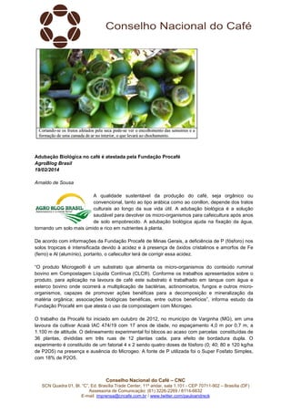 Adubação Biológica no café é atestada pela Fundação Procafé
AgroBlog Brasil
19/02/2014
Arnaldo de Sousa
A qualidade sustentável da produção do café, seja orgânico ou
convencional, tanto ao tipo arábica como ao conillon, depende dos t
tratos
culturais ao longo da sua vida útil. A adubação biológica é a solução
saudável para devolver os micro organismos para cafeicultura após anos
micro-organismos
de solo empobrecido. A adubação biológica ajuda na fixação da água,
tornando um solo mais úmido e rico em nut
nutrientes à planta.
De acordo com informações da Fundação Procafé de Minas Gerais, a deficiência de P (fósforo) nos
solos tropicais é intensificada devido à acidez e à presença de óxidos cristalinos e amorfos de Fe
(ferro) e Al (alumínio), portanto, o cafei
cafeicultor terá de corrigir essa acidez.
“O produto Microgeo® é um substrato que alimenta os micro organismos do conteúdo ruminal
micro-organismos
bovino em Compostagem Líquida Contínua (CLC®). Conforme os trabalhos apresentados sobre o
produto, para aplicação na lavoura de café este substrato é trabalhado em tanque com água e
café
esterco bovino onde ocorrerá a multiplicação de bactérias, actinomicetos, fungos e outros micro
microorganismos, capazes de promover ações benéficas para a decomposição e mineralização da
matéria orgânica; associações biológicas benéficas, entre outros benefícios”, informa estudo da
sociações
Fundação Procafé em que atesta o uso da compostagem com Microgeo.
O trabalho da Procafé foi iniciado em outubro de 2012, no município de Varginha (MG), em uma
lavoura da cultivar Acaiá IAC 474/19 com 17 anos de idade, no espaçamento 4,0 m por 0,7 m, a
1.100 m de altitude. O delineamento experimental foi blocos ao acaso com parcelas constituídas de
36 plantas, divididas em três ruas de 12 plantas cada, para efeito de bordadura dupl O
dupla.
experimento é constituído de um fatorial 4 x 2 sendo quatro doses de fósforo (0; 40; 80 e 120 kg/ha
de P2O5) na presença e ausência do Microgeo. A fonte de P utilizada foi o Super Fosfato Simples,
com 18% de P2O5.

Conselho Nacional do Café – CNC
SCN Quadra 01, Bl. “C”, Ed. Brasília Trade Center, 11º andar, sala 1.101 - CEP 70711
70711-902 – Brasília (DF)
Assessoria de Comunicação: (61) 3
3226-2269 / 8114-6632
E-mail: imprensa@cncafe.com.br / www.twitter.com/pauloandreck

 
