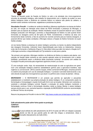 “Diante do elevado poder de fixação do fósforo no solo e da atividade dos micro-organismos
oriundos da adubação biológica, este trabalho foi desenvolvido com o objetivo de avaliar os seus
efeitos biológicos sobre a dinâmica do nutriente fósforo no sistema solo planta do cafeeiro, e
também sobre variáveis nutricionais, vegetativas e produtivas da planta.
Resultados Procafé – A análise de variância identificou diferença significativa nos teores de fósforo
do solo, em função da interação entre doses de P2O5 fornecidas e presença do Microgeo, e
também para as épocas de avaliação. Nestes resultados iniciais foi possível observar que o adubo
biológico produzido com Microgeo, aumentou a disponibilização do fósforo no solo quando foram
fornecidas as dosagens acima de 80 kg/ha de P2O5. Considerando o histórico da área com
fornecimento deste nutriente, e fato do aumento ter ocorrido somente para as maiores dosagens, é
possível afirmar que nestas condições o Microgeo reduziu a fixação do fósforo fornecido via super
fosfato simples.
Já nos teores foliares a presença do adubo biológico aumentou os teores na planta independente
das dosagens fornecidas, indicando haver disponibilização para todos os tratamentos, inclusive
onde não foi fornecido o fertilizante (Figura 3). Este efeito indica que além de reduzir a fixação do P,
o Microgeo aumentou a disponibilização do P já existente no solo para a planta.
“No primeiro ano agrícola o Microgeo interferiu na dinâmica do fósforo no sistema solo planta, com
redução de fixação deste nutriente ao solo quando aplicado antes do fornecimento com o adubo
fosfatado, aumentando assim a eficiência deste importante nutriente”, de acordo com análise da
Fundação Procafé promovida pelo engenheiro agrônomo André Luiz Garcia.
“É uma evolução verde. Hoje, há necessidade de reestruturação do solo na agricultura em geral.
Com uma adubação biológica podemos reestabelecer ganhos para a agricultura brasileira, seja
orgânica ou convencional”, afirma Leandro Suppia, diretor comercial da Microgeo, empresa pioneira
no sistema de produção com uso de adubação biológica. “o produtor rural está reestruturando o seu
solo através da ação dos microrganismos que atuam no perfil do solo e raízes de plantas”, reforça.
MICROGEO® — O MICROGEO® é um produto que permite ao agricultor e pecuarista
estabelecerem e manterem sua própria produção do adubo biológico. É um componente usado na
fermentação e Compostagem Líquida Contínua® (CLC) com as funções: Alimentar com nutrientes e
substrato a atividade biológica ruminal; Regular a produção do adubo biológico mantendo a
fermentação contínua; Evitar a fermentação alcoólica, ácida ou láctea; Manter o adubo biológico
sempre pronto para o uso, somente fazendo a reposição do MICROGEO® conforme recomendação
do Manual Técnico da empresa.
Resumo da pesquisa da Procafé no site do CNC: http://www.cncafe.com.br/site/capa.asp?id=17097

Café salvadorenho pode sofrer forte queda na produção
CaféPoint
19/02/2014
A atual colheita de café salvadorenho de 2013-14 pode cair 58% em relação à passada
devido ao fato de que grande parte do café não chegou a amadurecer, disse o
Conselho Salvadorenho de Café (CSC).

Conselho Nacional do Café – CNC
SCN Quadra 01, Bl. “C”, Ed. Brasília Trade Center, 11º andar, sala 1.101 - CEP 70711-902 – Brasília (DF)
Assessoria de Comunicação: (61) 3226-2269 / 8114-6632
E-mail: imprensa@cncafe.com.br / www.twitter.com/pauloandreck

 