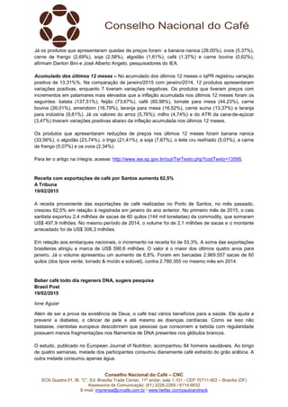 Conselho Nacional do Café – CNC
SCN Quadra 01, Bl. “C”, Ed. Brasília Trade Center, 11º andar, sala 1.101 - CEP 70711-902 – Brasília (DF)
Assessoria de Comunicação: (61) 3226-2269 / 8114-6632
E-mail: imprensa@cncafe.com.br / www.twitter.com/pauloandreck
Já os produtos que apresentaram quedas de preços foram: a banana nanica (28,00%), ovos (5,37%),
carne de frango (2,69%), soja (2,58%), algodão (1,61%), café (1,37%) e carne bovina (0,62%),
afirmam Danton Bini e José Alberto Angelo, pesquisadores do IEA.
Acumulado dos últimos 12 meses – No acumulado dos últimos 12 meses o IqPR registrou variação
positiva de 13,31%%. Na comparação de janeiro/2015 com janeiro/2014, 12 produtos apresentaram
variações positivas, enquanto 7 tiveram variações negativas. Os produtos que tiveram preços com
incrementos em patamares mais elevados que a inflação acumulada nos últimos 12 meses foram os
seguintes: batata (137,51%), feijão (73,67%), café (65,98%), tomate para mesa (44,23%), carne
bovina (26,01%), amendoim (16,79%), laranja para mesa (16,52%), carne suína (13,37%) e laranja
para indústria (9,81%). Já os valores do arroz (5,76%), milho (4,74%) e do ATR da cana-de-açúcar
(3,47%) tiveram variações positivas abaixo da inflação acumulada nos últimos 12 meses.
Os produtos que apresentaram reduções de preços nos últimos 12 meses foram banana nanica
(33,56%), o algodão (23,74%), o trigo (21,41%), a soja (7,67%), o leite cru resfriado (5,07%), a carne
de frango (5,07%) e os ovos (2,34%).
Para ler o artigo na íntegra, acesse: http://www.iea.sp.gov.br/out/TerTexto.php?codTexto=13595.
Receita com exportações de café por Santos aumenta 62,5%
A Tribuna
19/02/2015
A receita proveniente das exportações de café realizadas no Porto de Santos, no mês passado,
cresceu 62,5% em relação à registrada em janeiro do ano anterior. No primeiro mês de 2015, o cais
santista exportou 2,4 milhões de sacas de 60 quilos (144 mil toneladas) da commodity, que somaram
US$ 497,9 milhões. No mesmo período de 2014, o volume foi de 2,1 milhões de sacas e o montante
arrecadado foi de US$ 306,3 milhões.
Em relação aos embarques nacionais, o incremento na receita foi de 53,3%. A soma das exportações
brasileiras atingiu a marca de US$ 590,6 milhões. O valor é o maior dos últimos quatro anos para
janeiro. Já o volume apresentou um aumento de 6,8%. Foram em barcadas 2.969.557 sacas de 60
quilos (dos tipos verde, torrado & moído e solúvel), contra 2.780.355 no mesmo mês em 2014.
Beber café todo dia regenera DNA, sugere pesquisa
Brasil Post
19/02/2015
Ione Aguiar
Além de ser a prova da existência de Deus, o café traz vários benefícios para a saúde. Ele ajuda a
prevenir a diabetes, o câncer de pele e até mesmo as doenças cardíacas. Como se isso não
bastasse, cientistas europeus descobriram que pessoas que consomem a bebida com regularidade
possuem menos fragmentações nos filamentos de DNA presentes nos glóbulos brancos.
O estudo, publicado no European Journal of Nutrition, acompanhou 84 homens saudáveis. Ao longo
de quatro semanas, metade dos participantes consumiu diariamente café extraído do grão arábica. A
outra metade consumiu apenas água.
 