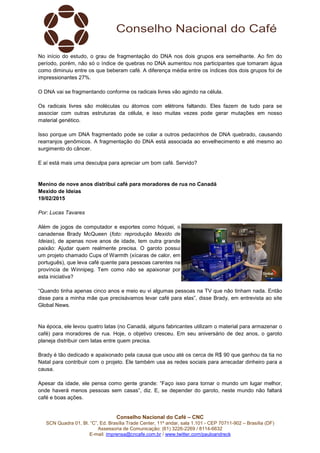Conselho Nacional do Café – CNC
SCN Quadra 01, Bl. “C”, Ed. Brasília Trade Center, 11º andar, sala 1.101 - CEP 70711-902 – Brasília (DF)
Assessoria de Comunicação: (61) 3226-2269 / 8114-6632
E-mail: imprensa@cncafe.com.br / www.twitter.com/pauloandreck
No início do estudo, o grau de fragmentação do DNA nos dois grupos era semelhante. Ao fim do
período, porém, não só o índice de quebras no DNA aumentou nos participantes que tomaram água
como diminuiu entre os que beberam café. A diferença média entre os índices dos dois grupos foi de
impressionantes 27%.
O DNA vai se fragmentando conforme os radicais livres vão agindo na célula.
Os radicais livres são moléculas ou átomos com elétrons faltando. Eles fazem de tudo para se
associar com outras estruturas da célula, e isso muitas vezes pode gerar mutações em nosso
material genético.
Isso porque um DNA fragmentado pode se colar a outros pedacinhos de DNA quebrado, causando
rearranjos genômicos. A fragmentação do DNA está associada ao envelhecimento e até mesmo ao
surgimento do câncer.
E aí está mais uma desculpa para apreciar um bom café. Servido?
Menino de nove anos distribui café para moradores de rua no Canadá
Mexido de Ideias
19/02/2015
Por: Lucas Tavares
Além de jogos de computador e esportes como hóquei, o
canadense Brady McQueen (foto: reprodução Mexido de
Ideias), de apenas nove anos de idade, tem outra grande
paixão: Ajudar quem realmente precisa. O garoto possui
um projeto chamado Cups of Warmth (xícaras de calor, em
português), que leva café quente para pessoas carentes na
província de Winnipeg. Tem como não se apaixonar por
esta iniciativa?
“Quando tinha apenas cinco anos e meio eu vi algumas pessoas na TV que não tinham nada. Então
disse para a minha mãe que precisávamos levar café para elas”, disse Brady, em entrevista ao site
Global News.
Na época, ele levou quatro latas (no Canadá, alguns fabricantes utilizam o material para armazenar o
café) para moradores de rua. Hoje, o objetivo cresceu. Em seu aniversário de dez anos, o garoto
planeja distribuir cem latas entre quem precisa.
Brady é tão dedicado e apaixonado pela causa que usou até os cerca de R$ 90 que ganhou da tia no
Natal para contribuir com o projeto. Ele também usa as redes sociais para arrecadar dinheiro para a
causa.
Apesar da idade, ele pensa como gente grande: “Faço isso para tornar o mundo um lugar melhor,
onde haverá menos pessoas sem casas”, diz. E, se depender do garoto, neste mundo não faltará
café e boas ações.
 