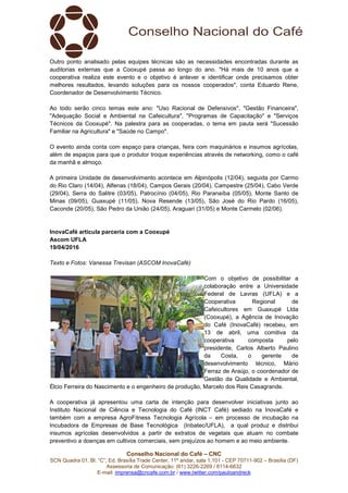 Conselho Nacional do Café – CNC
SCN Quadra 01, Bl. “C”, Ed. Brasília Trade Center, 11º andar, sala 1.101 - CEP 70711-902 – Brasília (DF)
Assessoria de Comunicação: (61) 3226-2269 / 8114-6632
E-mail: imprensa@cncafe.com.br / www.twitter.com/pauloandreck
Outro ponto analisado pelas equipes técnicas são as necessidades encontradas durante as
auditorias externas que a Cooxupé passa ao longo do ano. "Há mais de 10 anos que a
cooperativa realiza este evento e o objetivo é antever e identificar onde precisamos obter
melhores resultados, levando soluções para os nossos cooperados", conta Eduardo Rene,
Coordenador de Desenvolvimento Técnico.
Ao todo serão cinco temas este ano: "Uso Racional de Defensivos", "Gestão Financeira",
"Adequação Social e Ambiental na Cafeicultura", "Programas de Capacitação" e "Serviços
Técnicos da Cooxupé". Na palestra para as cooperadas, o tema em pauta será "Sucessão
Familiar na Agricultura" e "Saúde no Campo".
O evento ainda conta com espaço para crianças, feira com maquinários e insumos agrícolas,
além de espaços para que o produtor troque experiências através de networking, como o café
da manhã e almoço.
A primeira Unidade de desenvolvimento acontece em Alpinópolis (12/04), seguida por Carmo
do Rio Claro (14/04), Alfenas (18/04), Campos Gerais (20/04), Campestre (25/04), Cabo Verde
(29/04), Serra do Salitre (03/05), Patrocínio (04/05), Rio Paranaíba (05/05), Monte Santo de
Minas (09/05), Guaxupé (11/05), Nova Resende (13/05), São José do Rio Pardo (16/05),
Caconde (20/05), São Pedro da União (24/05), Araguari (31/05) e Monte Carmelo (02/06).
InovaCafé articula parceria com a Cooxupé
Ascom UFLA
19/04/2016
Texto e Fotos: Vanessa Trevisan (ASCOM InovaCafé)
Com o objetivo de possibilitar a
colaboração entre a Universidade
Federal de Lavras (UFLA) e a
Cooperativa Regional de
Cafeicultores em Guaxupé Ltda
(Cooxupé), a Agência de Inovação
do Café (InovaCafé) recebeu, em
13 de abril, uma comitiva da
cooperativa composta pelo
presidente, Carlos Alberto Paulino
da Costa, o gerente de
desenvolvimento técnico, Mário
Ferraz de Araújo, o coordenador de
Gestão da Qualidade e Ambiental,
Élcio Ferreira do Nascimento e o engenheiro de produção, Marcelo dos Reis Casagrande.
A cooperativa já apresentou uma carta de intenção para desenvolver iniciativas junto ao
Instituto Nacional de Ciência e Tecnologia do Café (INCT Café) sediado na InovaCafé e
também com a empresa AgroFitness Tecnologia Agrícola – em processo de incubação na
Incubadora de Empresas de Base Tecnológica (Inbatec/UFLA), a qual produz e distribui
insumos agrícolas desenvolvidos a partir de extratos de vegetais que atuam no combate
preventivo a doenças em cultivos comerciais, sem prejuízos ao homem e ao meio ambiente.
 