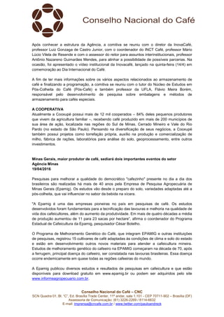 Conselho Nacional do Café – CNC
SCN Quadra 01, Bl. “C”, Ed. Brasília Trade Center, 11º andar, sala 1.101 - CEP 70711-902 – Brasília (DF)
Assessoria de Comunicação: (61) 3226-2269 / 8114-6632
E-mail: imprensa@cncafe.com.br / www.twitter.com/pauloandreck
Após conhecer a estrutura da Agência, a comitiva se reuniu com o diretor da InovaCafé,
professor Luiz Gonzaga de Castro Junior, com o coordenador do INCT Café, professor Mário
Lúcio Vilela de Resende e com o assessor do reitor para assuntos interinstitucionais, professor
Antônio Nazareno Guimarães Mendes, para alinhar a possibilidade de possíveis parcerias. Na
ocasião, foi apresentado o vídeo institucional da Inovacafé, lançado na quinta-feira (14/4) em
comemoração ao Dia Internacional do Café.
A fim de ter mais informações sobre os vários aspectos relacionados ao armazenamento de
café e finalizando a programação, a comitiva se reuniu com o tutor do Núcleo de Estudos em
Pós-Colheita do Café (Pós-Café) e também professor da UFLA, Flávio Meira Borém,
responsável pelo desenvolvimento de pesquisa sobre embalagens e métodos de
armazenamento para cafés especiais.
A COOPERATIVA
Atualmente a Cooxupé possui mais de 12 mil cooperados – 84% deles pequenos produtores
que vivem da agricultura familiar –, recebendo café produzido em mais de 200 municípios de
sua área de ação, localizada nas regiões do Sul de Minas, Cerrado Mineiro e Vale do Rio
Pardo (no estado de São Paulo). Pensando na diversificação de seus negócios, a Cooxupé
também possui projetos como torrefação própria, auxílio na produção e comercialização de
milho, fábrica de rações, laboratórios para análise do solo, geoprocessamento, entre outros
investimentos.
Minas Gerais, maior produtor de café, sediará dois importantes eventos do setor
Agência Minas
19/04/2016
Pesquisas para melhorar a qualidade do democrático "cafezinho" presente no dia a dia dos
brasileiros são realizadas há mais de 40 anos pela Empresa de Pesquisa Agropecuária de
Minas Gerais (Epamig). Os estudos vão desde o preparo do solo, variedades adaptadas até a
pós-colheita, que vai influenciar no sabor da bebida na xícara.
"A Epamig é uma das empresas pioneiras no país em pesquisas de café. Os estudos
desenvolvidos foram fundamentais para a tecnificação das lavouras e melhoria na qualidade de
vida dos cafeicultores, além do aumento da produtividade. Em mais de quatro décadas a média
de produção aumentou de 11 para 23 sacas por hectare”, afirma o coordenador do Programa
Estadual de Cafeicultura da Epamig, pesquisador César Botelho.
O Programa de Melhoramento Genético do Café, que integram EPAMIG e outras instituições
de pesquisas, registrou 15 cultivares de café adaptadas às condições de clima e solo do estado
e estão em desenvolvimento outros novos materiais para atender a cafeicultura mineira.
Estudos de melhoramento genético do cafeeiro na EPAMIG começaram na década de 70, após
a ferrugem, principal doença do cafeeiro, ser constatada nas lavouras brasileiras. Essa doença
ocorre endemicamente em quase todas as regiões cafeeiras do mundo.
A Epamig publicou diversos estudos e resultados de pesquisas em cafeicultura e que estão
disponíveis para download gratuito em www.epamig.br ou podem ser adquiridos pelo site
www.informeagropecuario.com.br.
 