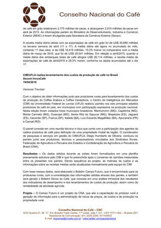 Conselho Nacional do Café – CNC
SCN Quadra 01, Bl. “C”, Ed. Brasília Trade Center, 11º andar, sala 1.101 - CEP 70711-902 – Brasília (DF)
Assessoria de Comunicação: (61) 3226-2269 / 8114-6632
E-mail: imprensa@cncafe.com.br / www.twitter.com/pauloandreck
de café em grão totalizaram 2,775 milhões de sacas, e alcançaram 2,815 milhões de sacas em
abril de 2015. As informações partem do Ministério do Desenvolvimento, Indústria e Comércio
Exterior (MDIC) e foram divulgadas pela Secretaria de Comércio Exterior (Secex).
A receita média diária obtida com as exportações de café em grão foi de US$ 20,680 milhões
na terceira semana de abril (11 a 17). A média diária até agora no acumulado do mês,
contando 11 dias úteis, é de US$ 18,419 milhões, 10,3% menor no comparativo com a média
diária de março de 2016, que foi de US$ 20,541 milhões. Em relação a abril/2015, quando a
média diária dos embarques totais de café atingira US$ 26,114 milhões, a receita média de
exportações de café de abril/2016 é 29,5% menor, conforme os dados acumulados até o dia
17.
CIM/UFLA realiza levantamento dos custos de produção do café no Brasil
Ascom InovaCafé
19/04/2016
Vanessa Trevisan
Com o objetivo de obter informações junto aos produtores rurais para levantamento dos custos
de produção do Coffea Arabica e Coffea Canephora, o Centro de Inteligência em Mercados
(CIM) da Universidade Federal de Lavras (UFLA) realizou painéis nos seis principais estados
produtores de café do país, em municípios com participação expressiva na produção nacional.
Nesta edição foram visitados treze municípios brasileiros: Manhumirim (MG), Capelinha (MG),
Monte Carmelo (MG), Guaxupé (MG), Santa Rita do Sapucaí (MG), Brejetuba (ES), Jaguaré
(ES), Caconde (SP), Franca (SP), Itabela (BA), Luís Eduardo Magalhães (BA), Apucarana (PR)
e Cacoal (RO).
O painel consiste em uma reunião técnica in loco que conta com a participação dos agentes da
cadeia produtiva de café para definição de uma propriedade modal da região. O coordenador
de pesquisas e serviços em gestão do CIM/UFLA, Diego Humberto de Oliveira, conduziu os
painéis junto aos produtores, técnicos e pesquisadores vinculados aos Sindicatos Rurais,
Federação de Agricultura e Pecuária dos Estados e Confederação da Agricultura e Pecuária do
Brasil (CNA).
Resultados – Os dados obtidos durante as visitas foram formalizados em uma planilha
previamente estrutura pelo CIM e que foi preenchida após o consenso de opiniões instauradas
entre os presentes nos painéis. Dando sequência ao projeto, as matrizes de custos e as
informações sobre as receitas médias serão atualizadas mensalmente pela equipe do CIM.
Com base nesses dados, será elaborado o Boletim Campo Futuro, que é encaminhado para os
produtores rurais, com a consolidação das informações obtidas através dos painéis, e também
será gerado o Boletim Ativos do Café, que consiste em uma análise trimestral dos resultados
dos indicadores de desempenho e dos levantamentos de custos de produção, assim como da
rentabilidade da atividade agrícola.
Projeto – O Campo Futuro é um projeto da CNA, que alia a capacitação do produtor rural à
geração de informação para a administração de riscos de preços, de custos e de produção na
propriedade rural.
 