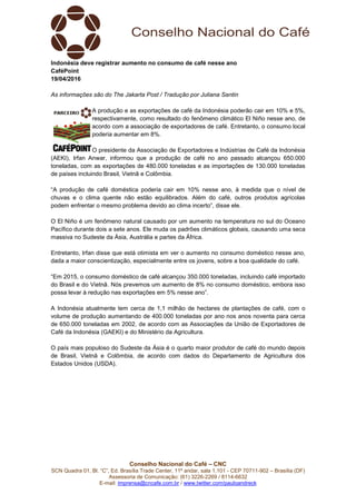 Conselho Nacional do Café – CNC
SCN Quadra 01, Bl. “C”, Ed. Brasília Trade Center, 11º andar, sala 1.101 - CEP 70711-902 – Brasília (DF)
Assessoria de Comunicação: (61) 3226-2269 / 8114-6632
E-mail: imprensa@cncafe.com.br / www.twitter.com/pauloandreck
Indonésia deve registrar aumento no consumo de café nesse ano
CaféPoint
19/04/2016
As informações são do The Jakarta Post / Tradução por Juliana Santin
A produção e as exportações de café da Indonésia poderão cair em 10% e 5%,
respectivamente, como resultado do fenômeno climático El Niño nesse ano, de
acordo com a associação de exportadores de café. Entretanto, o consumo local
poderia aumentar em 8%.
O presidente da Associação de Exportadores e Indústrias de Café da Indonésia
(AEKI), Irfan Anwar, informou que a produção de café no ano passado alcançou 650.000
toneladas, com as exportações de 480.000 toneladas e as importações de 130.000 toneladas
de países incluindo Brasil, Vietnã e Colômbia.
“A produção de café doméstica poderia cair em 10% nesse ano, à medida que o nível de
chuvas e o clima quente não estão equilibrados. Além do café, outros produtos agrícolas
podem enfrentar o mesmo problema devido ao clima incerto”, disse ele.
O El Niño é um fenômeno natural causado por um aumento na temperatura no sul do Oceano
Pacífico durante dois a sete anos. Ele muda os padrões climáticos globais, causando uma seca
massiva no Sudeste da Ásia, Austrália e partes da África.
Entretanto, Irfan disse que está otimista em ver o aumento no consumo doméstico nesse ano,
dada a maior conscientização, especialmente entre os jovens, sobre a boa qualidade do café.
“Em 2015, o consumo doméstico de café alcançou 350.000 toneladas, incluindo café importado
do Brasil e do Vietnã. Nós prevemos um aumento de 8% no consumo doméstico, embora isso
possa levar à redução nas exportações em 5% nesse ano”.
A Indonésia atualmente tem cerca de 1,1 milhão de hectares de plantações de café, com o
volume de produção aumentando de 400.000 toneladas por ano nos anos noventa para cerca
de 650.000 toneladas em 2002, de acordo com as Associações da União de Exportadores de
Café da Indonésia (GAEKI) e do Ministério da Agricultura.
O país mais populoso do Sudeste da Ásia é o quarto maior produtor de café do mundo depois
de Brasil, Vietnã e Colômbia, de acordo com dados do Departamento de Agricultura dos
Estados Unidos (USDA).
 
